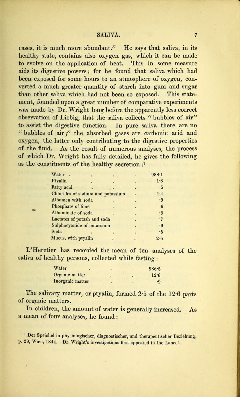 cases, it is much, more abundant/^ He says tliat saliva_, in its healthy state_, contains also oxygen gas, which it cai^ be made to evolve on the application of heat. This in some measure aids its digestive powers; for he found that saliva which had been exposed for some hours to an atmosphere of oxygen, con- verted a much greater quantity of starch into gum and sugar than other saliva which had not been so exposed. This state- ment, founded upon a great number of comparative experiments was made by Dr. Wright long before the apparently less correct observation of Liebig, that the saliva collects bubbles of air^^ to assist the digestive function. In pure saliva there are no  bubbles of air the absorbed gases are carbonic acid and oxygen, the latter only contributing to the digestive properties of the fluid. As the result of numerous analyses, the process of which Dr. Wright has fully detailed, he gives the following as the constituents of tbe healthy secretion :i Water . 988-1 Ptyalin 1-8 Fatty acid •5 Chlorides of sodium and potassium 1-4 Albumen with soda •9 Phosphate of lime •6 Albuminate of soda •8 Lactates of potash and soda •7 Sulphocyanide of potassium •9 Soda •5 Mucus, with ptyalin 2-6 L^Heretier has recorded the mean of ten analyses of the saliva of healthy persons, collected while fasting : Water . . . 986-5 Organic matter . . 12-6 Inorganic matter . . -9 The salivary matter, or ptyalin, formed 2*5 of the 12*6 parts of organic matters. In children, the amount of water is generally increased. As a mean of four analyses, he found: ' Der Speichel in physiologischer, diagnostischer, und therapeutischer Beziehung, p. 28, Wien, 1844. Dr. Wright's investigations first appeared in the Lancet.