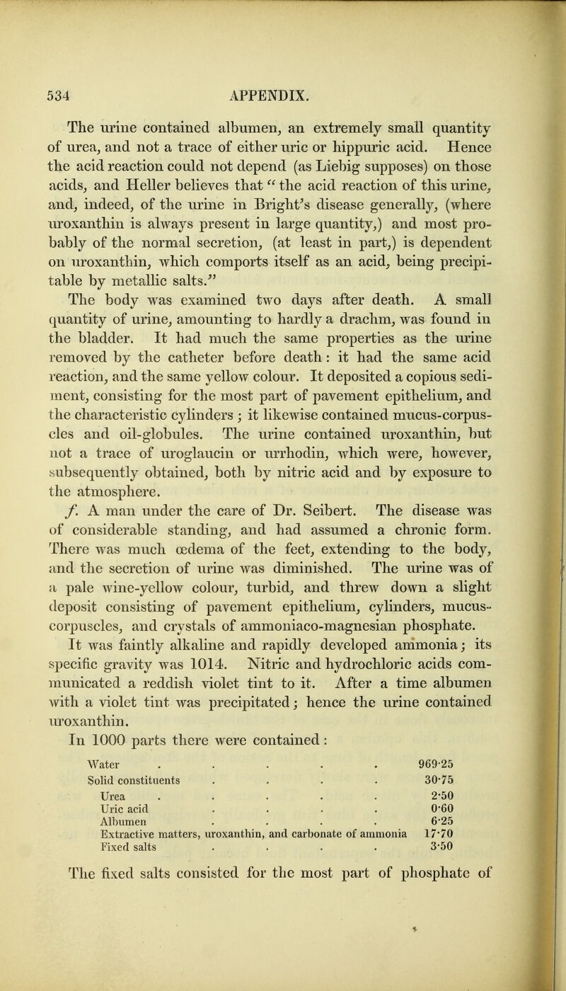 The urine contained albumen^ an extremely small quantity of urea^ and not a trace of either uric or hippuric acid. Hence the acid reaction could not depend (as Liebig supposes) on those acids^ and Heller believes that  the acid reaction of this urine^ andj indeed, of the urine in Bright^s disease generally,, (where uroxanthin is always present in large quantity,) and most pro- bably of the normal secretion, (at least in part,) is dependent on uroxanthin, which comports itself as an acid, being precipi- table by metallic salts.^' The body was examined two days after death. A small quantity of urine, amounting to hardly a drachm, was found in the bladder. It had much the same properties as the urine removed by the catheter before death: it had the same acid reaction, and the same yellow colour. It deposited a copious sedi- ment, consisting for the most part of pavement epithelium, and the characteristic cylinders ; it likewise contained mucus-corpus- cles and oil-globules. The urine contained uroxanthin, but not a trace of uroglaucin or urrhodin, which were, however, subsequently obtained, both by nitric acid and by exposure to the atmosphere. /. A man under the care of Dr. Seibert. The disease was of considerable standing, and had assumed a chronic form. There was much oedema of the feet, extending to the body, and the secretion of urine was diminished. The urine was of a pale wine-yellow colour, turbid, and threw down a slight deposit consisting of pavement epithelium, cylinders, mucus- corpuscles, and crystals of ammoniaco-magnesian phosphate. It was faintly alkaline and rapidly developed ammonia; its specific gravity was 1014. Nitric and hydrochloric acids com- municated a reddish violet tint to it. After a time albumen with a violet tint was precipitated; hence the urine contained uroxanthin. In 1000 parts there were contained: Water . . . . . 969 25 Solid constituents .... 30*75 Urea ..... 2-50 Uric acid .... 0*60 Albumen .... 6-25 Extractive matters, uroxanthin, and carbonate of ammonia 17*70 Fixed salts .... 3*50 The fixed salts consisted for the most part of phosphate of