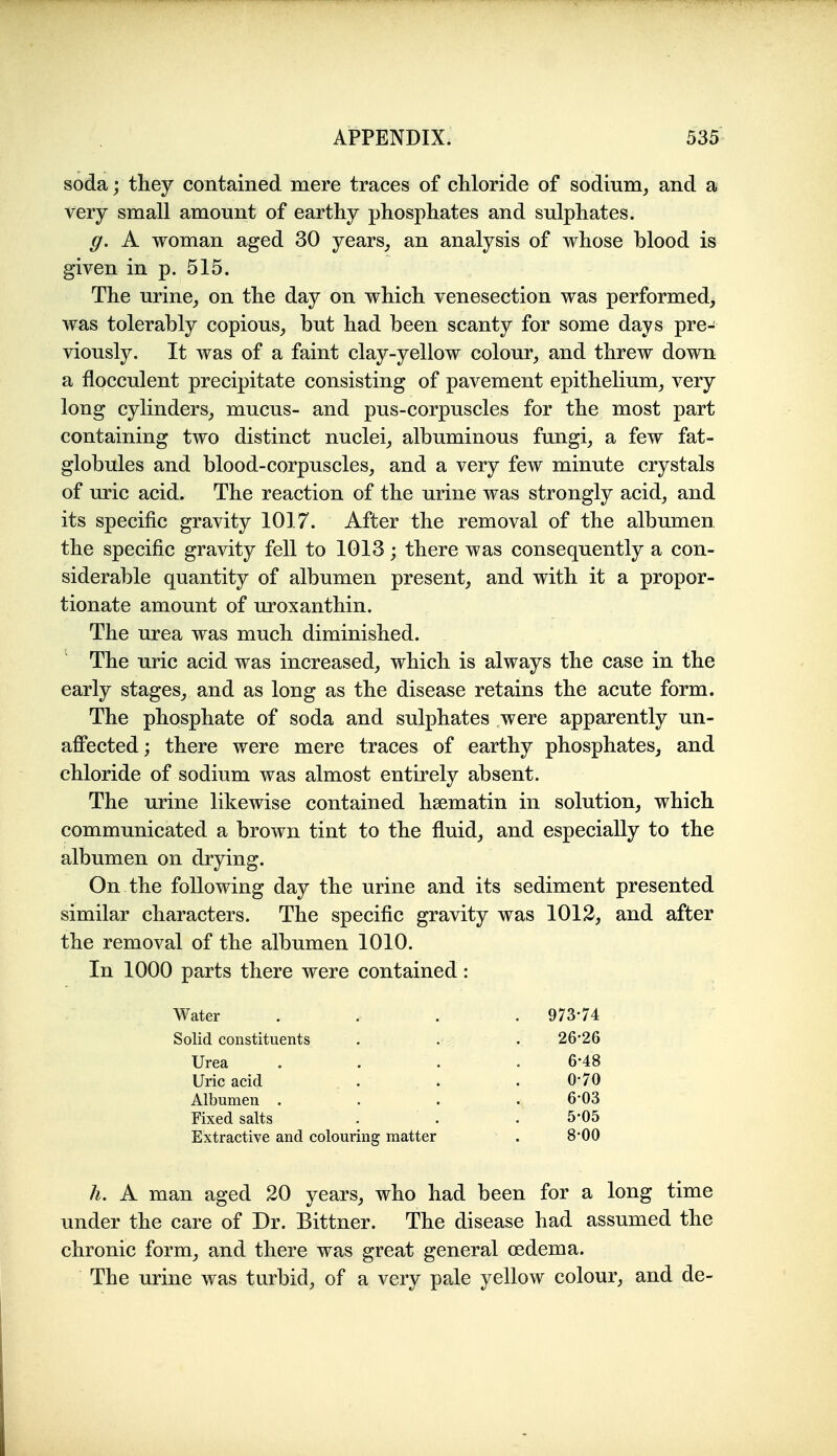 soda; they contained mere traces of chloride of sodium, and a very small amount of earthy phosphates and sulphates. g. A woman aged 30 years_, an analysis of whose blood is given in p. 515. The urine, on the day on which venesection was performed, was tolerably copious, but had been scanty for some days pre- viously. It was of a faint clay-yellow colour, and threw down a flocculent precipitate consisting of pavement epithelium, very long cylinders, mucus- and pus-corpuscles for the most part containing two distinct nuclei, albuminous fungi, a few fat- globules and blood-corpuscles, and a very few minute crystals of uric acid. The reaction of the urine was strongly acid, and its specific gravity 1017. After the removal of the albumen the specific gravity fell to 1013; there was consequently a con- siderable quantity of albumen present, and with it a propor- tionate amount of uroxanthin. The urea was much diminished. The uric acid was increased, which is always the case in the early stages, and as long as the disease retains the acute form. The phosphate of soda and sulphates were apparently un- affected; there were mere traces of earthy phosphates, and chloride of sodium was almost entirely absent. The urine likewise contained hsematin in solution, which communicated a brown tint to the fluid, and especially to the albumen on drying. On the following day the urine and its sediment presented similar characters. The specific gravity was 1012, and after the removal of the albumen 1010. In 1000 parts there were contained: Water .... 973-74 Solid constituents . . . 26*26 Urea .... 6-48 Uric acid . . . 0-70 Albumen .... 6'03 Fixed salts . . . 5-05 Extractive and colouring matter . 8*00 li. A man aged 20 years, who had been for a long time under the care of Dr. Bittner. The disease had assumed the chronic form, and there was great general oedema. The urine was turbid, of a very pale yellow colour, and de-