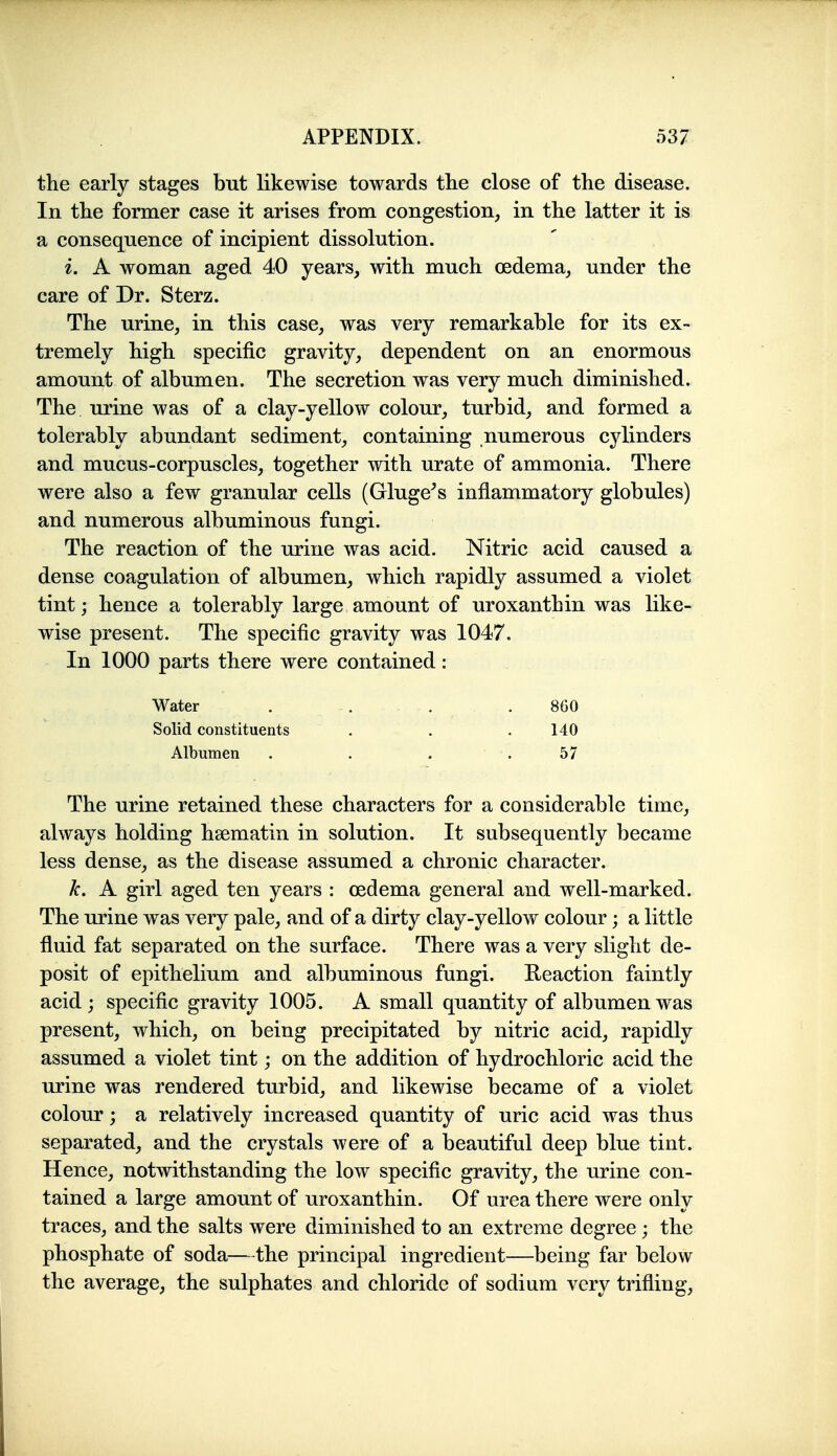 the early stages but likewise towards the close of the disease. In the former case it arises from congestion, in the latter it is a consequence of incipient dissolution. i. A woman aged 40 years, with much oedema, under the care of Dr. Sterz. The urine, in this case, was very remarkable for its ex- tremely high specific gravity, dependent on an enormous amount of albumen. The secretion was very much diminished. The urine was of a clay-yellow colour, turbid, and formed a tolerably abundant sediment, containing numerous cjdinders and mucus-corpuscles, together with urate of ammonia. There were also a few granular cells (Gluge^s inflammatory globules) and numerous albuminous fungi. The reaction of the urine was acid. Nitric acid caused a dense coagulation of albumen, which rapidly assumed a violet tint; hence a tolerably large amount of uroxanthin was like- wise present. The specific gravity was 1047. In 1000 parts there were contained: The urine retained these characters for a considerable time, always holding hsematin in solution. It subsequently became less dense, as the disease assumed a chronic character. k. A girl aged ten years : oedema general and well-marked. The urine was very pale, and of a dirty clay-yellow colour; a little fluid fat separated on the surface. There was a very slight de- posit of epithelium and albuminous fungi. Reaction faintly acid; specific gravity 1005. A small quantity of albumen was present, which, on being precipitated by nitric acid, rapidly assumed a violet tint; on the addition of hydrochloric acid the urine was rendered turbid, and likewise became of a violet colour; a relatively increased quantity of uric acid was thus separated, and the crystals were of a beautiful deep blue tint. Hence, notwithstanding the low specific gravity, the urine con- tained a large amount of uroxanthin. Of urea there were only traces, and the salts were diminished to an extreme degree ; the phosphate of soda—the principal ingredient—being far below the average, the sulphates and chloride of sodium very trifling. Water Solid constituents Albumen 860 140 57