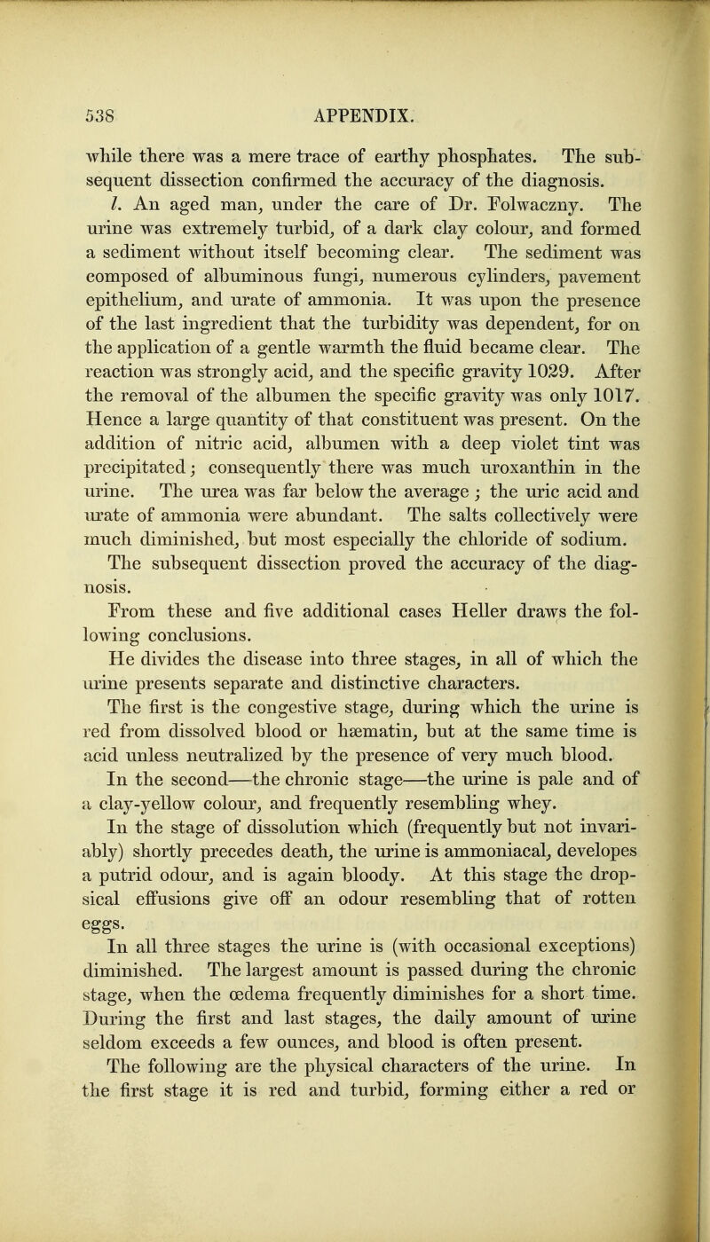 wliile there was a mere trace of earthy phosphates. The sub- sequent dissection confirmed the accuracy of the diagnosis. /. An aged man^ under the care of Dr. Folwaczny. The urine was extremely turbid^ of a dark clay colour^ and formed a sediment without itself becoming clear. The sediment was composed of albuminous fungi_, numerous cylinders, pavement epithelium, and urate of ammonia. It was upon the presence of the last ingredient that the turbidity was dependent, for on the application of a gentle warmth the fluid became clear. The reaction was strongly acid, and the specific gravity 1029. After the removal of the albumen the specific gravity was only 1017. Hence a large quantity of that constituent was present. On the addition of nitric acid, albumen with a deep violet tint was precipitated; consequently there was much uroxanthin in the urine. The urea was far below the average ; the uric acid and urate of ammonia were abundant. The salts collectively were much diminished, but most especially the chloride of sodium. The subsequent dissection proved the accuracy of the diag- nosis. From these and five additional cases Heller draws the fol- lowing conclusions. He divides the disease into three stages, in all of which the urine presents separate and distinctive characters. The first is the congestive stage, during which the urine is red from dissolved blood or hsematin, but at the same time is acid unless neutralized by the presence of very much blood. In the second—the chronic stage—the urine is pale and of a clay-yellow colour, and frequently resembling whey. In the stage of dissolution which (frequently but not invari- ably) shortly precedes death, the urine is ammoniacal, developes a putrid odour, and is again bloody. At this stage the drop- sical effusions give off an odour resembling that of rotten eggs. In all three stages the urine is (with occasional exceptions) diminished. The largest amount is passed during the chronic stage, when the oedema frequently diminishes for a short time. During the first and last stages, the daily amount of urine seldom exceeds a few ounces, and blood is often present. The following are the physical characters of the urine. In the first stage it is red and turbid, forming either a red or