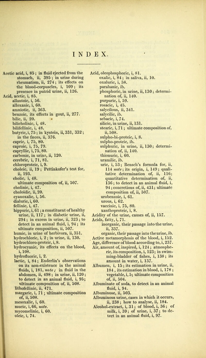 INDEX. Acetic acid, i, 85 ; in fluid ejected from the stomach, ii, 395 ; in urine during rheumatism, ii, 274; its effects on the blood-corpuscles, i, 109; its presence in putrid urine, ii, 126. Acid, acetic, i, 85. allantoic, i, 56. alloxanic, i, 60. amniotic, ii, 363. benzoic, its effects in gout, ii, 277. bilic, ii, 20. bihcholinic, i, 48. bihfellinic, i, 48. butyric, i, 75 ; in kystein, ii, 331, 332 ; in the faeces, ii, 376. capric, i, 75, 80. caproic, i, 75, 79. capryllic, i, 75, 80. carbonic, in urine, ii, 120. cerebric, i, 71, 81. chloroproteic, i, 9. choleic, ii, 19 ; Pettinkofer's test for, ii, 193. chohc, i, 48. ultimate composition of, ii, 507. cholinic, i, 47. choloidic, ii, 20. cyanoxalic, i, 56. dialuric, i, 60. fellinic, i, 47. hippuric, i, 61; a constituent of healthy urine, ii, 117 ; in diabetic urine, ii, 294 ; in excess in urine, ii, 323 ; to detect in an animal fluid, i, 94 ; its ultimate composition, ii, 507. hmnic, in urine of herbivora, ii, 351. hydrochloric, i, 2 ; in urine, ii, 130. hydrochloro-proteic, i, 8. hydrocyanic, its effects on the blood, i, 108. hydrofluoric, i, 2. lactic, i, 84; Enderlin's observations on its non-existence in the animal fluids, i, 181, note ; in fluid in the abdomen, ii, 498 ; in urine, ii, 120 ; to detect in an animal fluid, i, 95; ultimate composition of, ii, 508. lithofelbnic, ii, 471. margaric, i, 71; ultimate composition of, ii, 508. mesoxahc, i, 60. mucic, i, 66, note. mycomelinic, i, 60. oleiC; i, 74. Acid, oleophosphoric, i, 81. oxalic, i, 84; in saliva, ii, 10. oxaluric, i, 58. parabanic, ib. phosphoric, in m'ine, ii, 130; determi- nation of, ii, 140. purpuric, i, 59. rosacic, i, 45. salycilous, ii, 341. salycilic, ib. sebacic, i, 74. sihcic, in urine, ii, 131. stearic, i, 71; ultimate composition of, ii,508. sulpho-bi-proteic, i, 8. sulpho-proteic, ib. sulphuric, in urine, ii, 130; determi- nation of, ii, 140. thionuric, i, 60. uramilic, ib. uric, i, 53; Bensch's formula for, ii, 114 note; its origin, i, 149; quali- tative determination of, ii, 116; quantitative determination of, ii, 136; to detect in an animal fluid, i, 94 ; concretions of, ii, 431; ultimate composition of, ii, 507. urobenzoic, i, 61. urous, i, 62. vaccinic, i, 75, 80. xanthoproteic, i, 8. Acidity of the urine, causes of, ii, 157. Acids, fatty, i, 71. inorganic, their passage into the urine, ii, 337. organic, their passage into the urine, ib. Active metamorphosis of the blood, i, 152. Age, difference of blood according to, i, 237. Air, amount of, inspired, i, 124 ; atmosphe- ric, its composition, i, 123; in swim- ming-bladder of fishes, i, 138; its amount in water, i, 137. Albumen, i, 15 ; its estimation in urine, ii, 184 , its estimation in blood, i, 178 ; vegetable, i, 5; ultimate composition of, ii, 504. Albuminate of soda, to detect in an animal fluid, i, 94. Albuminose, ii, 503. Albuminous urine, cases in which it occurs, ii, 238 ; how to analyse, ii, 184. Alcohol-extract, i, 31; of blood, i, 36 ; of milk, i, 39; of urine, i, 37; to de- tect in an animal fluid, i, 97.