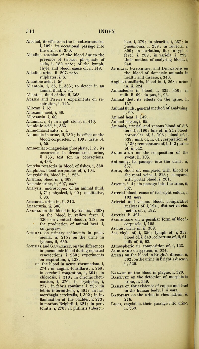 Alcohol, its effects on the blood-corpuscles, i, 109; its occasional passage into the urine, ii, 339. Alkaline reaction of the blood due to the presence of tribasic phosphate of soda, i, 182 note; of the lymph, chyle, and blood, cause of, ii, 148. Alkaline urine, ii, 207. note. sulphates, i, 3. Allantoic acid, i, 56. Allantoin, i, 55, ii, 363; to detect in an animal fluid, i, 94. Allantois, fluid of the, ii, 363. Allen and Pepys's experiments on re- spiration, i, 125. AUoxan, i, 57. Alloxanic acid, i, 60. AUoxantin, i, 60. Alumina, i, 4 ; in a gall-stone, ii, 47(|. Amniotic acid, ii, 363. Ammoniacal salts, i. 4. Ammonia in urine, ii, 132; its effect on the blood-corpuscles, i, 109; urate of, i, 55. Ammoniaco-magnesian phosphate, i, 2; its occurrence in decomposed urine, ii, 133; test for, in concretions, ii, 433. Amoeba rotatoria in blood of fishes, i, 350. Amphibia, blood-corpuscles of, i, 104. Amygdalitis, blood in, i, 268. Anaemia, blood in, i, 308. Anaemic urine, ii, 207, note. Analysis, microscopic, of an animal fluid, i, 71; physical, i, 90 ; qualitative, i, 93. Anasarca, urine in, ii, 312. Anazoturia, ii, 306. Ancell on the blood in hydraemia, i, 308; on the blood in yellow fever, i, 320 ; on vomited blood, i, 318 ; on the production of animal heat, i, xii, preface. Andral on urinary sediments in pneu- monia, ii, 215; on the urme in typhus, ii, 250. Andral and Gavarret, on the differences in pneumonic blood during repeated venesections, i, 260; experiments on respiration, i, 128. on the blood in acute rheumatism, i, 274 ; in angina tonsillaris, i, 268; in cerebral congestion, i, 304; in chlorosis, i, 310; in chronic rheu- matism, i, 276; in erysipelas, i, 277 ; in febris continua, i, 295; in febris intermittens, i, 301: in hae- flammation of the bladder, i, 273; in morbus Brightii, i, 321; in peri- tonitis, i, 270; in phthisis tubercu- losa, i, 279; in pleuritis, i, 267 ; in pneumonia, i, 259; in rubeola, i, 300 ; in scarlatina, ib.; in typhus fever, i, 289 ; in variola, i, 299; their method of analysing blood, i, 240. Andral, Gavarret, and Delafond on the blood of domestic animals in health and disease, i, 340. Angina tonsillaris, blood in, i, 268 ; urine in, ii, 224. Animalcules in blood, i, 335, 350; in milk, ii, 69 ; in pus, ii, 96. Animal diet, its effects on the urine, ii, 157. Animal fluids, general method of analysing, i, 90. , Animal heat, i, 142. Animal sugars, i, 65. Animals, arterial and venous blood of dif- ferent, i, 196 ; bile of, ii, 24 ; blood- corpuscles of, i, 103; blood of, i, 339; milk of, ii, 61; respiration of, i, 136; temperature of,i, 142 ; urine of, ii, 342. Anselmino on the composition of the sweat, ii, 103. Antimony, its passage into the urine, ii, 337. Aorta, blood of, compared with blood of the renal veins, i, 213 ; compared with portal blood, i, 201. Arsenic, i, 4 ; its passage into the urine, ii, 337. Arterial blood, cause of its bright colour, i, 193, note. Arterial and venous blood, comparative analyses of, i, 194 ; distinctive cha- racters of, i, 192. Arteries, ii, 421. AscHERSON on a peculiar form of blood- corpuscle, i, 105. Ascites, urine in, ii, 309. Ass, chyle of, i, 356; lymph of, i, 352; blood of, i, 349; colostrum of, ii, 61 milk of, ii, 63. Atmospheric air, composition of, i, 123. AuDOUARD on kystein, ii, 334. Ayres on the blood in Bright's disease, iij^ 502; on the urine inBright's disease, ii, 520. Balard on the blood in plague, i, 320. Barruel on the detection of morphia in urine, ii, 339. Barse on the existence of copper and lead in the human body, i, 4 note. 276. Bases, vegetable, their passage into urinCj ii, 338. 1