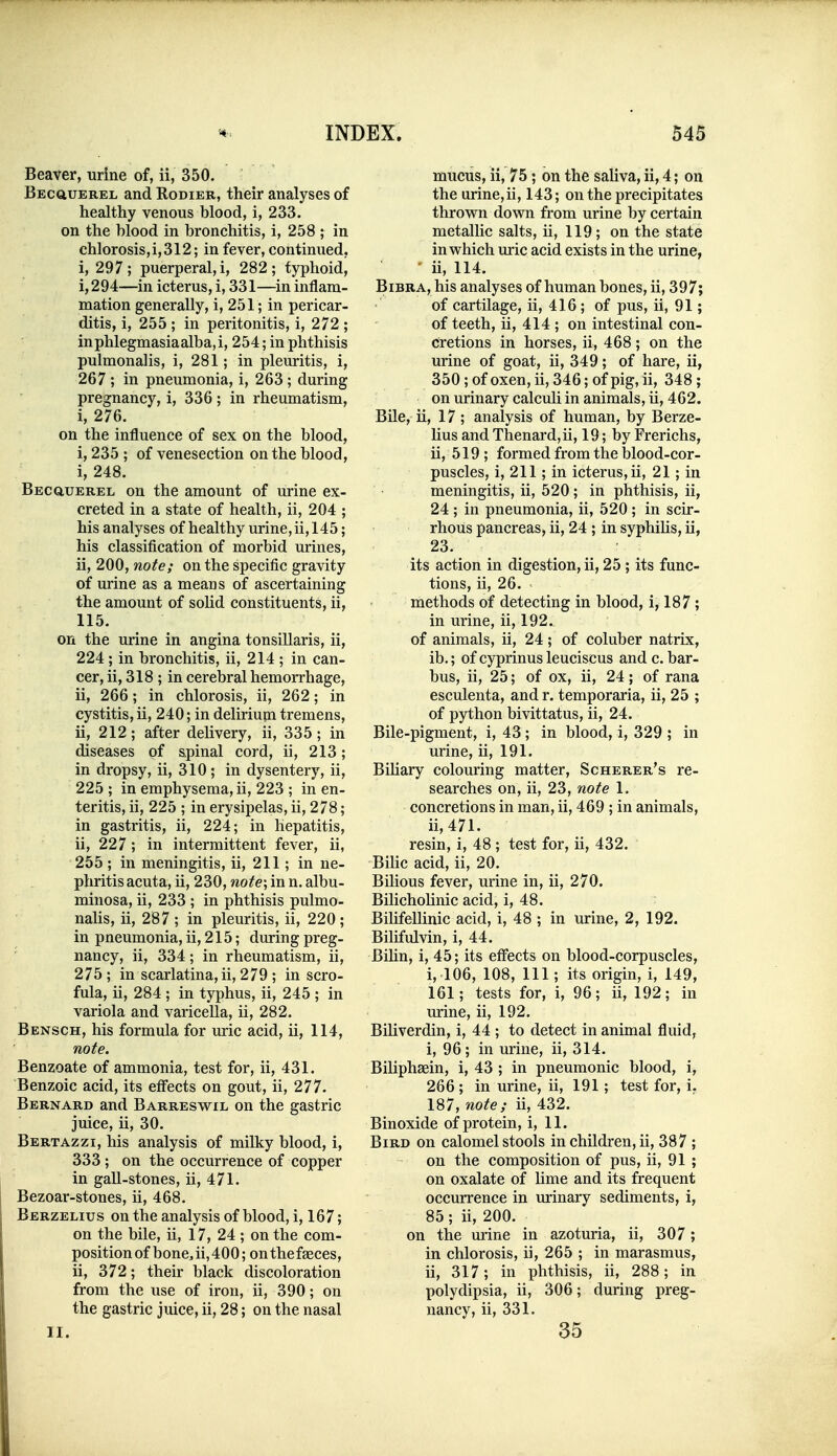 Beaver, urine of, ii, 350. BEcauEREL and Rodier, their analyses of healthy venous blood, i, 233. on the blood in bronchitis, i, 258 ; in chlorosis,i,312; in fever, continued, i, 297; puerperal, i, 282; typhoid, i,294—in icterus, i, 331—in inflam- mation generally, i, 251; in pericar- ditis, i, 255 ; in peritonitis, i, 272 ; inphlegmasiaalba,i, 254; in phthisis pulmonalis, i, 281; in pleuritis, i, 267 ; in pneumonia, i, 263 ; during pregnancy, i, 336; in rheumatism, i, 276. on the influence of sex on the blood, i, 235 ; of venesection on the blood, i, 248. Becciuerel on the amount of urine ex- creted in a state of health, ii, 204 ; his analyses of healthy urine, ii, 145; his classification of morbid urines, ii, 200, note; on the specific gravity of urine as a means of ascertaining the amount of solid constituents, ii, 115. on the urine in angina tonsillaris, ii, 224; in bronchitis, ii, 214 ; in can- cer, ii, 318 ; in cerebral hemorrhage, ii, 266; in chlorosis, ii, 262; in cystitis, ii, 240; in delirium tremens, ii, 212; after delivery, ii, 335; in diseases of spinal cord, ii, 213; in dropsy, ii, 310; in dysentery, ii, 225 ; in emphysema, ii, 223 ; in en- teritis, ii, 225 ; in erysipelas, ii, 278; in gastritis, ii, 224; in hepatitis, ii, 227; in intermittent fever, ii, 255 ; in meningitis, ii, 211; in ne- phritis acuta, ii, 230, note-, in n. albu- minosa, ii, 233 ; in phthisis pulmo- nalis, ii, 287 ; in pleuritis, ii, 220 ; in pneumonia, ii, 215; during preg- nancy, ii, 334; in rheumatism, ii, 275; in scarlatina, ii, 279 ; in scro- fula, ii, 284 ; in typhus, ii, 245 ; in variola and varicella, ii, 282. Bbnsch, his formula for uric acid, ii, 114, note. Benzoate of ammonia, test for, ii, 431. Benzoic acid, its effects on gout, ii, 277. Bernard and Barresw^il on the gastric juice, ii, 30. Bertazzi, his analysis of milky blood, i, 333; on the occurrence of copper in gall-stones, ii, 471. Bezoar-stones, ii, 468. Berzelius on the analysis of blood, i, 167; on the bile, ii, 17, 24; on the com- position of bone, ii, 400; on the faeces, ii, 372; their black discoloration from the use of iron, ii, 390; on the gastric juice, ii, 28; on the nasal II. muciis, ii, 75 ; on the saliva, ii, 4; on the urine,ii, 143; on the precipitates thrown down from urine by certain metallic salts, ii, 119; on the state in which uric acid exists in the urine, ii, 114. BiBRA,his analyses of human bones, ii, 397; of cartilage, ii, 416; of pus, ii, 91; of teeth, ii, 414 ; on intestinal con- cretions in horses, ii, 468; on the urine of goat, ii, 349; of hare, ii, 350; of oxen, ii, 346; of pig, ii, 348 ; on urinary calculi in animals, ii, 462. Bile, ii, 17 ; analysis of human, by Berze- lius and Thenard,u, 19; by Frerichs, ii, 519; formed from the blood-cor- puscles, i, 211; in icterus, ii, 21; in meningitis, ii, 520; in phthisis, ii, 24 ; in pneumonia, ii, 520 ; in scir- rhous pancreas, ii, 24 ; in syphihs, ii, 23. its action in digestion, ii, 25 ; its func- tions, ii, 26. methods of detecting in blood, i, 187; in urine, ii, 192. of animals, ii, 24; of coluber natrix, ib.; of cyprinus leuciscus and c. bar- bus, ii, 25; of ox, ii, 24; of rana esculenta, and r. temporaria, ii, 25 ; of python bivittatus, ii, 24. Bile-pigment, i, 43 ; in blood, i, 329 ; in urine, ii, 191. Bihary colouring matter, Scherer's re- searches on, ii, 23, note 1. concretions in man, ii, 469 ; in animals, ii,471. resin, i, 48 ; test for, ii, 432. Bilic acid, ii, 20. Bilious fever, urine in, ii, 270. Bilichohnic acid, i, 48. Bilifellinic acid, i, 48 ; in urine, 2, 192. Bilifulvin, i, 44. Bihn, i, 45; its effects on blood-corpuscles, i, 106, 108, 111; its origin, i, 149, 161; tests for, i, 96; ii, 192; in urine, ii, 192. Biliverdin, i, 44 ; to detect in animal fluid, i, 96; in urine, ii, 314. Biliphsein, i, 43 ; in pneumonic blood, i, 266 ; in urine, ii, 191; test for, i, 187, note; ii, 432. Binoxide of protein, i, 11. Bird on calomel stools in children, ii, 387 ; on the composition of pus, ii, 91 ; on oxalate of lime and its frequent occurrence in urinary sediments, i, 85; ii, 200. on the urine in azoturia, ii, 307; in chlorosis, ii, 265 ; in marasmus, ii, 317; in phthisis, ii, 288; in polydipsia, ii, 306; during preg- nancy, ii, 331. 35