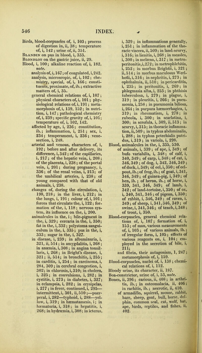 Birds, blood-corpuscles of, i, 103 ; process of digestion in, ii, 38; temperature of, i, 142 ; urine of,ii, 351. Blandin on pus in blood, i, 333. Blondlot on the gastric juice, ii, 29. Blood, i, 100; alkaline reaction of, i, 182, note. analysis of, i, 167; of coagulated, i,242. analysis, microscopic, of, i, 102 ; che- mistry, special, of, i, 166 ; consti- tuents, proximate, of, ib.; extractive matters of, i, 35. general chemical relations of, i, 107 ; physical characters of,i, 101; phy- siological relations of,i, 191; meta- morphosis of,i, 139, 152; in nutri- tion, i, 147 ; pathological chemistry of, i, 239; specific gravity of, i, 101; temperatm-e of, i, 102, 142. affected by age, i, 236; constitution, ib.; inflammation, i, 251; sex, i, 234 ; temperament, i, 236 ; vene- section, i, 248. arterial and venous, characters of, i, 192; before and after delivery, its difference, i, 342 ; of the capillaries, i, 217; of the hepatic vein, i, 208 ; of the placenta, i, 238 ; of the portal vein, i, 201; during pregnancy, i, 336 ; of the renal veins, 1, 213; of the umbilical arteries, i, 238; of young compared with that of old animals, i, 238. changes of, during the circulation, i, 198, 218; in the liver, i, 212; in the lungs, i, 191; colour of, i, 101; forces that circulate the, i, 122; for- mation of the, i, 118 ; nervous sys- tem, its influence on the, i, 200. animalcules in the, i; bile-pigment in the, i, 329 ; cercaria in the, i, 350; fat in the, i, 332 ; polystoma sangui- culum in the, i, 335 ; pus in the, i, 333; sugar in the, i, 327. in disease, i, 239; in albuminuria, i, 321, ii, 514 ; in amygdalitis, i, 268 ; in anaemia, i, 308 ; in angina tonsil- laris, i, 268 ; in Bright's disease, i, 321; ii, 514; in bronchitis, i, 255 ; in carditis, i, 254 ; in carcinoma, i, 284, 309 ; in cerebral congestion, i, 302; in chlorosis, i, 310; in cholera, i, 325; in convulsions, i, 282; in cystitis, i, 273; in diabetes, i, 327; in eclampsia, i, 282 ; in erysipelas, i, 277 ; in fever, continued, i, 295— intermittent, i, 301, ii, 510 ;—puer- peral, i, 282—typhoid, i, 288—yel- low, i, 319 ; in hssmatamesis, i; in haematiuria, i, 318 ; in hepatitis, i, 268; in hydraemia, i, 308; in icterus, i, 329 ; in inflammations generally, i, 251; in inflammation of the tho- racic viscera, ii, 509; in land-scurvy, i, 316; inlienitis, i, 268 ; in measles, i, 300; inmel8ena,i, 317 ; in metro- peritonitis,i,272; in metrophlebitis, i, 252 ; in morbus Brightii, i, 321; ii, 514 ; in morbus maculosus Werl- hofii, i, 316; in nephritis, i, 273; in ophthalmia, ii, 510 ; in pericarditis, i, 235 ; in peritonitis, i, 269 ; in phlegmasia alba, i, 253; in phthisis tuberculosa, i, 279; in plague, i, 319 ; in pleuritis, i, 266; in pneu- monia, i, 258 ; in pneumonia biHosa, i, 264 ; in purpura haemorrhagica, i, 319; in rheumatism, i, 278; in rubeola, i, 300; in scarlatina, i, 300; in scrofula, i, 309, ii, 513 ; in scurvy, i, 315; in thoracic inflamma- tion, ii, 509 ; in typhus abdominalis, i, 288 ; in typhus petechialis putri- dus, i, 319 ; in variola, i, 298. Blood, animalcules in the, i, 335, 530. of animals, i, 339 ; of ape, i, 349; of bufo variabihs, i, 348; of calf, i, 340, 349 ; of carp, i, 348; of cat, i, 346,349 ; of dog, i, 342, 346,349 ; of duck, i, 349; of eel, i, 350; of eel- pout, ib.; of frog,ib.; of goat, i, 341, 346, 349 ; of guinea-pig, i, 349; of hen, ib.; of heron, ib.; of horse, i, 339, 341, 346, 349; of lamb, i, 342; of land-tortoise, i, 350 ; of ox, i, 340, 341, 346 ; of pigeon, i, 350; of rabbit, i, 346, 349 ; of raven, i, 349; of sheep, i, 341,346, 349 ; of swine, i, 341,346; of tench, i, 348 ; of trout, i, 350. Blood-corpuscles, general chemical rela- tions of, i, 107; formation of, i, 153; of man, various measurements of, i, 103 ; of various animals, ib.; of irregular form, i, 105; effects of various reagents on, i, 104; em- ployed in the secretion of bile, i, 211; and fibrin, their antagonism, 1, 247; metamorphosis of, i, 159. Blood-corpuscles, nuclei of, i, 138 ; chemi- cal relations of, i, 112. Bloody mine, its character, ii, 187. Boa-constrictor, urine of, i, 53, note. Bones, ii, 396; carious, ii, 408 ; in arthri- tis, ib.; in osteomalacia, ii, 406 ; in rachitis, ib.; necrotic, ii, 410. of armadillo, squirrel, mouse, rabbit, hare, sheep, goat, bull, horse, dol- phin, common seal, cat, wolf, bat, ape, birds, reptiles, and fishes, ii, 402.
