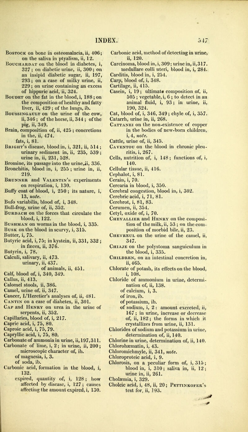BoSTOCK on bone in osteomalacia, ii, 406; on the saliva in ptyalism, ii, 12. BoucHARDAT On the blood in diabetes, i, 327 ; on diabetic urine, ii, 300 ; on an insipid diabetic sugar, ii, 197, 293; on a case of milky urine, ii, 229; on m-ine containing an excess of hippuric acid, ii, 324. BouDET on the fat in the Ijlood, i, 188 ; on the composition of healthy and fatty liver, ii, 429 ; of the lungs, ib. BoussiNGAULT on the urine of the cow, ii, 346 ; of the horse, ii, 344 ; of the pig, ii, 349. Brain, composition of, ii, 425 ; concretions in the, ii, 474. fats, i, 81. Bright's disease, blood in, i, 321, ii, 514 ; urinary sediment in, ii, 235, 539; urine in, ii, 231, 528. Bromine, its passage into the urine,ii, 336. Bronchitis, blood in, i, 255 ; urine in, ii, 219. Brunner and Valentin's experiments on respiration, i, 130. ButFy coat of blood, i, 250 ; its nature, i, 13, note. Bufo variabilis, blood of, i, 348. Bull-frog, urine of, ii, 352. BuRDACH on the forces that circulate the blood, i, 122. Bushman on w^ormsin the blood, i, 335. Busk on the blood in scurvy, i, 315. Butter, i, 75. Butyric acid, i, 75; inkystein, ii, 331, 332 ; in faeces, ii, 376. Butyrin, i, 78. Calculi, salivary, ii, 473. urinary, ii, 437. of animals, ii, 451. Calf, blood of, i, 340, 349. Callus, ii, 413. Calomel stools, ii, 386. Camel, urine of, ii, 347. Cancer, L'Heretier's analyses of, ii, 481. Cantin on a case of diabetes, ii, 301. Cap and Henry on urea in the urine of serpents, ii, 352. Capillaries, blood of, i, 217. Capric acid, i, 75, 80. Caproic acid, i, 75, 79. Capryllic acid, i, 75, 80. Carbonate of ammonia in urine, ii, 197,311. Carbonate of hme, i, 2; in urine, ii, 200; microscopic character of, ib. of magnesia, i, 3. of soda, ib. Carbonic acid, formation in the blood, i, 132. expired, quantity of, i, 128; how affected l)y disease, i, 127 ; causes affecting the amount exphed, i, 130, Carbonic acid, method of detecting in urine, ii, 120. Carcinoma, blood in, i, 309; urine in, ii, 317. meduUare colli uteri, blood in, i, 284. Carditis, blood in, i, 254. Carp, blood of, i, 348. Cartilage, ii, 415. Casein, i, 19; ultimate composition of, ii, 505 ; vegetable, i, 6 ; to detect in an animal fluid, i, 93; in urine, ii, 190, 324. Cat, blood of, i, 346, 349; chyle of, i, 357. Catarrh, urine in, ii, 268. Cattanei on the non-existence of copper in the bodies of new-born children, i, 4, note. Cattle, urine of, ii, 345. Caventou on the blood in chronic pleu- ritis, i, 267. Cells, nutrition of, i, 148 ; functions of, i, 140. Cellular tissue, ii, 416. Cephalot, i, 81. Cerain, i, 70. Cercaria in blood, i, 350, Cerebral congestion, blood in, i, 302. Cerebric acid, i, 71, 81. Cerebrot, i, 81, 83. Cerumen, ii, 354. Cetyl, oxide of, i, 70. Chevallier and Henry on the composi- tion of the milk, ii, 53 ; on the coni> position of morbid bile, ii, 23. Chevreul on the urine of the camel, ii, 347. Chiaje on the polystoma sanguiculum in the blood, i, 335. Children, on an intestinal concretion in, ii, 465. Chlorate of potash, its effects on the blood, i, 108. Chloride of ammonium in urine, determi- nation of, ii, 138. of calcium, i, 3. of iron, ib. of potassium, ib. of sodium, i, 2 : amount excreted, ii, 167 ; in urine, increase or decrease of, ii, 182; the forms in which it crystallizes from urine, ii, 131. Chlorides of sodium and potassium in urine, determination of, ii, 140. Chlorine in urine, determination of, ii, 140. Chlorohsematin, i, 43. Chloromichmyle, ii, 341, note. Chloroproteic acid, i, 9. Chlorosis, on a peculiar form of, i, 315; blood in, i, 310; saliva in, ii, 12; urine in, ii, 261. Cholaemia, i, 329. Choleic acid, i, 48, ii, 20; Pettinkofer's test for, ii, 193.