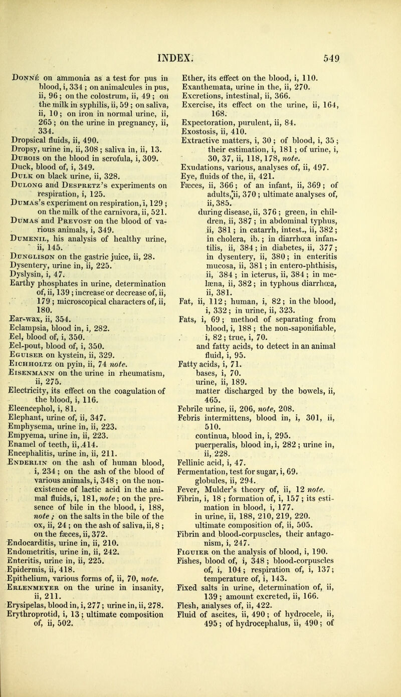 Donne on ammonia as a test for pus in blood, i, 334 ; on animalcules in pus, ii, 96; on the colostrum, ii, 49 ; on the milk in syphilis, ii, 59 ; on saliva, ii, 10; on iron in normal urine, ii, 265 ; on the urine in pregnancy, ii, 334. Dropsical fluids, ii, 490. Dropsy, urine in, ii, 308 ; saliva in, ii, 13. Dubois on the blood in scrofula, i, 309. Duck, blood of, i, 349. DuLK on black urine, ii, 328. DuLONG and Despretz's experiments on respiration, i, 125. DuMAs's experiment on respiration,!, 129 ; on the milk of the carnivora, ii, 521. Dumas and Prevost on the blood of va- rious animals, i, 349. DuMENiL, his analysis of healthy urine,  ii, 145. DuNGLisoN on the gastric juice, ii, 28. Dysentery, urine in, ii, 225. Dyslysin, i, 47. Earthy phosphates in urine, determination of, ii, 139 ; increase or decrease of, ii, 179; microscopical characters of, ii, 180, Ear-wax, ii, 354. Eclampsia, blood in, i, 282. Eel, blood of, i, 350. Eel-pout, blood of, i, 350. Eguiser on kystein, ii, 329. EiCHHOLTz on pyin, ii, 74 note. Eisenmann on the urine in rheumatism, ii, 275. Electricity, its effect on the coagulation of the blood, i, 116. Eleencephol, i, 81. Elephant, urine of, ii, 347. Emphysema, urine in, ii, 223. Empyema, urine in, ii, 223. Enamel of teeth, ii,.414. EncephaUtis, urine in, ii, 211. Enderlin on the ash of human blood, i, 234 ; on the ash of the blood of various animals, i, 348 ; on the non- existence of lactic acid in the ani- mal fluids, i, 181, note; on the pre- sence of bile in the blood, i, 188, note ; on the salts in the bile of the ox, ii, 24 ; on the ash of saliva, ii, 8 ; on the faeces, ii, 372. Endocarditis, urine in, ii, 210. Endometritis, urine in, ii, 242. Enteritis, urine in, ii, 225. Epidermis, ii, 418. Epithelium, various forms of, ii, 70, note. Erlenmeyer on the urine in insanity, ii, 211. Erysipelas, blood in, i, 277; urine in, ii, 278. Erythroprotid, i, 13 j ultimate composition of, ii, 502. Ether, its effect on the blood, i, 110. Exanthemata, urine in the, ii, 270. Excretions, intestinal, ii, 366. Exercise, its effect on the urine, ii, 164, 168. Expectoration, purulent, ii, 84. Exostosis, ii, 410. Extractive matters, i, 30 ; of blood, i, 35 ; their estimation, i, 181; of urine, i, 30, 37, ii, 118,178, ?^o^e. Exudations, various, analyses of, ii, 497. Eye, fluids of the, ii, 421. Faeces, ii, 366; of an infant, ii, 369; of adults,]ii, 370 ; ultimate analyses of, ii, 385.' during disease, ii, 376; green, in chil- dren, ii, 387 ; in abdominal typhus, ii, 381; in catarrh, intest,, ii, 382 ; in cholera, ib.; in diarrhoea infan- tilis, ii, 384;in diabetes, ii, 377; in dysentery, ii, 380; in enteritis mucosa, ii, 381; in entero-phthisis, ii, 384 ; in icterus, ii, 384 ; in me- Isena, ii, 382; in typhous diarrhoea, ii, 381. Fat, ii, 112; human, i, 82; in the blood, i, 332 ; in urine, ii, 323. Fats, i, 69; method of separating from blood, i, 188 ; the non-saponifiable, i, 82 ; true, i, 70. and fatty acids, to detect in an animal fluid, i, 95. Fatty acids, i, 71. bases, i, 70. urine, ii, 189. matter discharged by the bowels, ii, 465. Febrile urine, ii, 206, note, 208. Febris intermittens, blood in, i, 301, ii, 510. continua, blood in, i, 295. puerperalis, blood in,i, 282 ; urine in, ii, 228. Fellinic acid, i, 47. Fermentation, test for sugar, i, 69. globules, ii, 294. Fever, Mulder's theory of, ii, 12 note. Fibrin, i, 18 ; formation of, i, 157 ; its esti- mation in blood, i, 177. in urine, ii, 188, 210, 219, 220. ultimate composition of, ii, 505. Fibrin and blood-corpuscles, their antago- nism, i, 247. FmiUier on the analysis of blood, i, 190. Fishes, blood of, i, 348 ; blood-corpuscles of, i, 104; respiration of, i, 137; temperature of, i, 143. Fixed salts in urine, determination of, ii, 139 ; amount excreted, ii, 166. Flesh, analyses of, ii, 422. Fluid of ascites, ii, 490; of hydrocele, ii, 495 ; of hydrocephalus, ii, 490 ; of