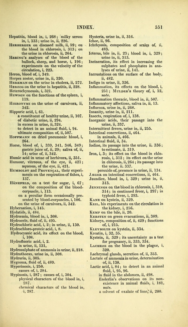 Hepatitis, blood in, i, 268; milky serum in, i, 333; urine in, ii, 226. Herberger on diseased milk, ii, 59; on the blood in chlorosis, i, 313; on the urine in chlorosis, ii, 264. Hering's analyses of the blood of the bullock, sheep, and horse, i, 196; experiments on the velocity of the circulation, i, 223. Heron, blood of, i, 349. Herpes zoster, urine in, ii, 320. Herrman on the urine in cholera, ii, 272. Herzog on the urine in hepatitis, ii, 228. Heterochymeusis, i, 321. Hewson on the functions of the spleen, i, 119. HiERONYMi on the urine of carnivora, ii, 342. Hippuric acid, i, 61. a constituent of healthy urine, ii, 107. of diabetic urine, ii, 294. in excess in urine, ii, 324. to detect in an animal fluid, i, 94. ultimate composition of, ii, 507. Hoffmann on dried pneumonic blood, i, 264. Horse, blood of, i, 339, 341, 346, 349; gastric juice of, ii, 29; saliva of, ii, 14; urine of, ii, 342. Humic acid in urine of herbivora, ii, 351. Humour, vitreous, of the eye, ii, 421; aqueous, of the eye, ii, 421. Humboldt and Proven9al, their experi- ments on the respiration of fishes, i, 137. HiiNEFELD, on a test for sugar, i, 67; on the composition of the blood- corpuscle, i, 113. on a peculiar form occasionally pre- sented by blood-corpuscles, i, 106. on the urine of carnivora, ii, 342. Hybernation, i, 145. Hydatids, ii, 484. Hydraemia, blood in, i, 308. Hydrocele, fluid of, ii, 495. Hydrochloric acid, i, 2; in urine, ii, 130. Hydrochloro-proteic acid, i, 8. Hydrocyanic acid, its effect on the blood, i, 108. Hydrofluoric acid, i, 2. in urine, ii, 131, Hydrosulphate of ammonia in urine, ii, 218. Hydrothorax, urine in, ii, 308. Hydruria, ii, 305. Hygroma, fluid of, ii, 489. Hyperinosis, i, 250. causes of, i, 284. Hypinosis, i, 287 ; causes of, i, 304. physical characters of the blood in, i, 287. chemical characters of the blood in, i, 287, Hysteria, urine in, ii, 316. Ichor, ii, 96. Ichthyosis, composition of scales of, ii, 483. Icterus, bile in, ii, 23; blood in, i, 329; urine in, ii, 313. Incineration, its effect in increasing the sulphates and phosphates in ana- lyses of urine, ii, 141. Incrustations on the surface of the bodv, ii, 482. Indigo in urine, ii, 326. Inflammation, its effects on the blood, i, 251 ; Mulder's theory of, i, 12, note. Inflammation thoracic, blood in, ii, 507. Inflammatory affections, saliva in, ii, 13. Influenza, urine in, ii, 268. Insanity, urine in, ii, 211. Insects, respiration of, i, 138. Inorganic acids, their passage into the urine, ii, 337. Intermittent fevers, urine in, ii, 255. Intestinal concretions, ii, 464. in animals, ii, 466. Intestinal fluid, ii, 34. Iodine, its passage into the urine, ii. 336 ; to estimate, ii. 319. Iron, i, 3; its effect on the blood in chlo- rosis, i, 312 ; its effect on the urine in chlorosis, ii, 264 ; its passage into the urine, ii. 337. peroxide of, presence in urine, ii, 134. J^GER on intestinal concretions, ii, 464. Jaundice, blood in, i, 329; urine in, ii, 313. Jennings on the blood in chlorosis, i, 310, 314; in continued fever, i, 297; m typhoid fever, i, 293. Kane on kystein, ii, 329. Keil, his experiments on the circulation in the kidney, i, 256. Kemp on the bile, ii, 20. Kersten on green evacuations, ii, 389. Kidneys, composition of, ii, 429 ; functions of, i, 215. Kleybolte on kystein, ii, 334. Kreatin, i, 32, 35. Kystein, ii, 329 ; its uncertainty as a test for pregnancy, ii, 333, 334. Lacheze on the blood in the plague, i, 320. liachrymal glands, secretion of, ii, 353. Lactate of ammonia in urine, determination of, ii, 138. Lactic acid, i, 84; to detect in an animal fluid, i, 95, 96. in fluid in the abdomen, ii, 498. Enderlin's observations on its non- existence in animal fluids, i, 181, note. a solvent of oxalate of lime,'' ii, 200.