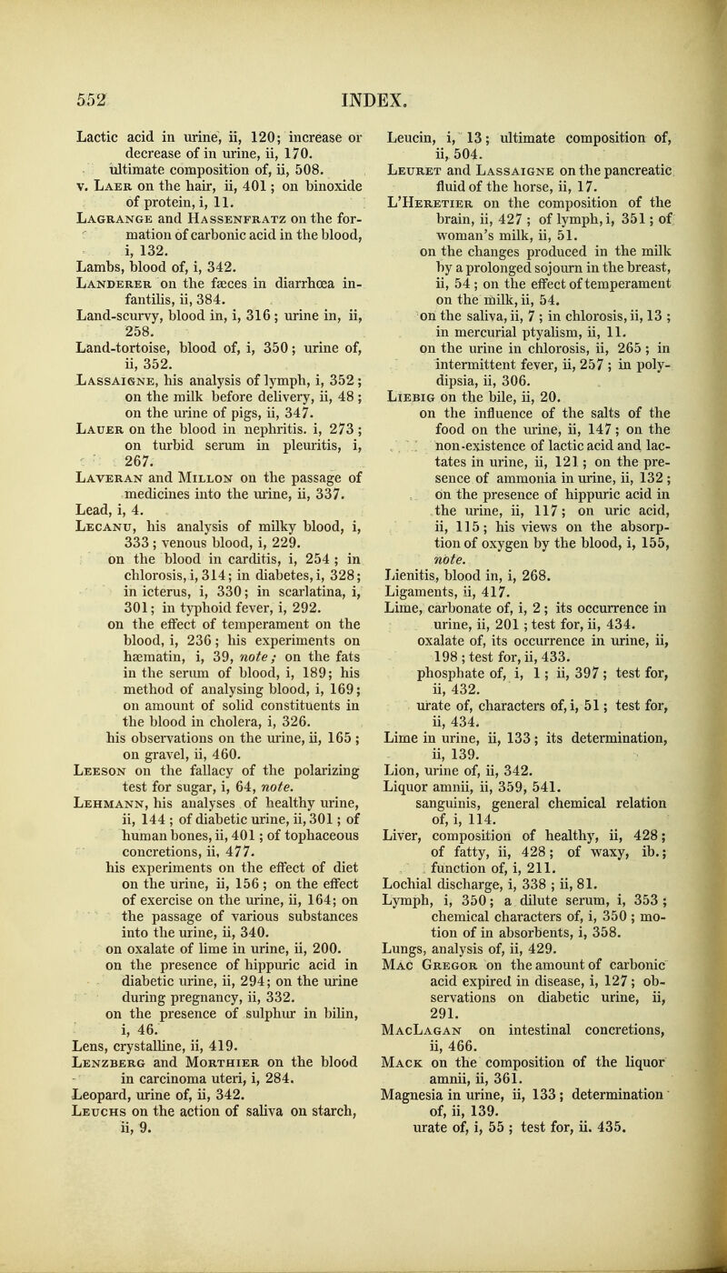 Lactic acid in urine, ii, 120; increase or decrease of in urine, ii, 170. tiltiinate composition of, ii, 508. V. Laer on the hair, ii, 401; on binoxide of protein, i, 11. Lagrange and Hassenfratz on the for- mation of carbonic acid in the blood, i, 132. Lambs, blood of, i, 342. Landerer on the fseces in diarrhoea in- fantihs, ii, 384. Land-scurvy, blood in, i, 316; urine in, ii, 258. Land-tortoise, blood of, i, 350; urine of, ii, 352. Lassaigne, his analysis of lymph, i, 352; on the milk before delivery, ii, 48 ; on the urine of pigs, ii, 347. Lauer on the blood in nephritis, i, 273; on turbid serum in pleuritis, i, 267. Laveran and Millon on the passage of medicines into the urine, ii, 337. Lead, i, 4. Lecanu, his analysis of milky blood, i, 333 ; venous blood, i, 229. on the blood in carditis, i, 254 ; in chlorosis, i, 314; in diabetes, i, 328; in icterus, i, 330; in scarlatina, i, 301; in typhoid fever, i, 292. on the effect of temperament on the blood, i, 236; his experiments on haematin, i, 39, note; on the fats in the serum of blood, i, 189; his method of analysing blood, i, 169; on amount of solid constituents in the blood in cholera, i, 326. his observations on the urine, ii, 165 ; on gravel, ii, 460. Leeson on the fallacy of the polarizing test for sugar, i, 64, note. Lehmann, his analyses of healthy urine, ii, 144 ; of diabetic urine, ii, 301; of human bones, ii, 401; of tophaceous concretions, ii, 477. his experiments on the effect of diet on the urine, ii, 156 ; on the effect of exercise on the urine, ii, 164; on the passage of various substances into the urine, ii, 340. on oxalate of lime in urine, ii, 200. on the presence of hippuric acid in diabetic urine, ii, 294; on the urine during pregnancy, ii, 332. on the presence of sulphur in bilin, i, 46. Lens, crystalHne, ii, 419. Lenzberg and Morthier on the blood in carcinoma uteri, i, 284. Leopard, urine of, ii, 342. Leuchs on the action of saliva on starch, ii, 9. Leucin, i, 13; ultimate composition of, ii, 504. Leuret and Lassaigne on the pancreatic fluid of the horse, ii, 17. L'Heretier on the composition of the brain, ii, 427 ; of lymph, i, 351; of; woman's milk, ii, 51. on the changes produced in the milk by a prolonged sojourn in the breast, ii, 54 ; on the effect of temperament on the ifiilk, ii, 54. on the saliva, ii, 7 ; in chlorosis, ii, 13 ; in mercurial ptyahsm, ii, 11. on the urine in chlorosis, ii, 265 ; in intermittent fever, ii, 257 ; in poly- dipsia, ii, 306. LiEBiG on the bile, ii, 20. on the influence of the salts of the food on the urine, ii, 147; on the ; hon -existence of lactic acid and lac- tates in urine, ii, 121; on the pre- sence of ammonia in urine, ii, 132 ; on the presence of hippuric acid in the urine, ii, 117; on uric acid, ii, 115; his views on the absorp- tion of oxygen by the blood, i, 155, note. Lienitis, blood in, i, 268. Ligaments, ii, 417. Lime, carbonate of, i, 2 ; its occurrence in urine, ii, 201 ; test for, ii, 434. oxalate of, its occurrence in urine, ii, 198; test for, ii, 433. phosphate of, i, 1; ii, 397 ; test for, ii, 432. urate of, characters of, i, 51; test for, ii, 434. Lime in urine, ii, 133; its determination, ii, 139. Lion, urine of, ii, 342. Liquor amnii, ii, 359, 541. sanguinis, general chemical relation of, i, 114. Liver, composition of healthy, ii, 428; of fatty, ii, 428; of waxy, ib.; , function of, i, 211. Lochial discharge, i, 338 ; ii, 81. Lymph, i, 350; a dilute serum, i, 353 ; chemical characters of, i, 350 ; mo- tion of in absorbents, i, 358. Lungs, analysis of, ii, 429. Mac Gregor on the amount of carbonic acid expired in disease, i, 127; ob- servations on diabetic urine, ii, 291. MacLagan on intestinal concretions, ii, 466. Mack on the composition of the liquor amnii, ii, 361. Magnesia in urine, ii, 133; determination' of, ii, 139. urate of, i, 55 ; test for, ii. 435.