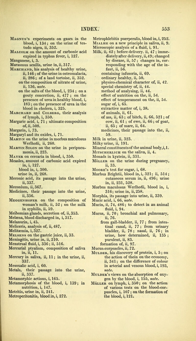 Magnus's experiments on gases in the blood, i, 134 ; on the urine of tes- tudo nigra, ii, 352. Malcolm on the amount of carbonic acid expired in typhus fever, i, 127. Manganese, i, 3. Marasmus senilis, urine in, ii, 317. Marchand, his analysis of healthy urine, ii, 146 ; of the urine in osteomalacia, ii, 286 ; of a land tortoise, ii, 352. on the composition of nitrate of urine, ii, 136, note. on the salts of the blood, i, 234 ; on a gouty concretion, ii, 477 ; on the presence of urea in healthy blood, i, 183; on the presence of urea in the blood in cholera, i, 325. Marchard and Colberg, their analysis of lymph, i, 350. Margaric acid> i, 71; ultimate composition of,ii, 508. Margarin, i, 73. Margaryl and its oxides, i, 71. Marti n on the urine in morbus maculosus Werlhofii, ii, 260. Martin Solon on the urine in peripneu- monia, ii, 223. Mayer on cercaria in blood, i, 350. Measles, amount of carbonic acid expired in, i, 127. blood in, i, 300. urine in, ii, 268. Meconic acid, its passage into the urine, ii, 337. Meconium, ii, 367. Medicines, their passage into the urine, ii, 336. Meggenhofer on the composition of woman's milk, ii, 52 ; on the milk in syphilis, ii, 59. Meibomian glands, secretion of, ii, 353. Melsena, blood discharged in, i, 317. Melanurin, i, 45. Meliceris, analysis of, ii, 487. Melitaemia, i, 327. Melsens on the gastric juice, ii, 33. Meningitis, urine in, ii, 210. Menstrual fluid, i, 336 ; ii, 516. Mercurial ptyalism, composition of saliva in, ii, 11. Mercury in saliva, ii, 11; in the urine, ii, 337. Mesoxahc acid, i, 60. Metals, their passage into the urine, ii, 337. Metamorphic actions, i, 165. Metamorphosis of the blood, i, 139; in nutrition, i, 147. Metritis, urine in, ii, 241. Metroperitonitis, blood in, i, 272. Metrophlebitis puerperalis, blood in, i, 252. MiALHE on a new principle in saliva, ii, 9. Microscopic analysis of a fluid, i, 91. Milk, ii, 42 ; before dehvery. ii, 47 ; imme- diately after delivery, ii,49; changed by disease, ii, 57; changes in, cor- responding with the age of the in- fant, ii, 56. containing infusoria, ii, 69. ordinary healthy, ii, 50. physico-chemical character of, ii, 42. special chemistry of, ii, 44. method of analysing, ii, 44. effect of nutrition on the, ii, 54. effect of temperament on the, ii, 54. sugar of, i, 65. extractive matter of, i, 38. of animals, ii, 61. of ass, ii, 63 ; of bitch, ii, 66, 521; of cow, ii, 61 ; of ewe, ii, 66 ; of goat, ii, 65 ; of mare, ii, 64. medicines, their passage into the, ii, 59. Milk in urine, ii, 323. . Milky urine, ii, 191. Mineral constituents of the animal body,i, 1. MiTSCHERLicH ou the sahva, ii, 4. Monads in kystein, ii, 331. MoLLER on the urine during pregnancy^ ii, 33. Moore's test for sugar, i, 68. Morbus Brightii, blood in,i, 321; ii, 514 ; cutaneous serum in, ii, 496; urine in, ii, 231, 528. Morbus maculosus Werlhofii, blood in, i, 316; urine in, ii, 258. Morphia, its passage into urine, ii, 339. Mucic acid, i, 66, note. Mucin, ii, 74, 486; to detect in an animal fluid, i, 94. Mucus, ii, 70; bronchial and pulmonary, ii, 76. from gall-bladder, ii, 77; from intes- tinal canal, ii, 77; from urinary bladder, ii, 78 ; nasal, ii, 76; in urine, how determined, ii, 135 ; purulent, ii, 83. formation of, ii, 97. Mucus-corpuscles, ii, 72. Mulder, his discovery of protein, i, 5 ; on the action of thein on the economy, ii, 341; on the difl'erence of colour in arterial and venous blood, i, 193, note. Mulder's views on the absorption of oxy- gen by the blood, i, 155, note. MiiLLER on lymph, i, 350; on the action of various tests on the blood-cor- puscles, i, 107; on the formation of the blood, i,121.