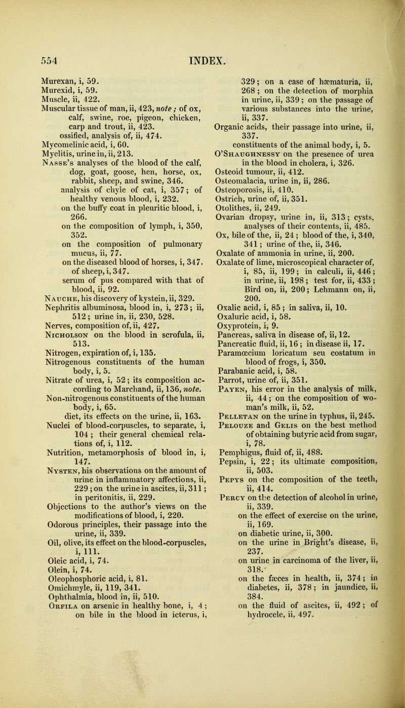 Murexan, i, 59. Murexid, i, 59. Muscle, ii, 422. Muscular tissue of man, ii, 423, note ; of ox, calf, swine, roe, pigeon, chicken, carp and trout, ii, 423. ossified, analysis of, ii, 474, Mycomelinic acid, i, 60. Myelitis, urine in, ii, 213. Nasse's analyses of the blood of the calf, dog, goat, goose, hen, horse, ox, rabbit, sheep, and swine, 346. analysis of chyle of cat, i, 357; of healthy venous blood, i, 232. on the bulFy coat in pleuritic blood, i, 266. on the composition of lymph, i, 350, 352. on the composition of pulmonary mucus, ii, 77. on the diseased blood of horses, i, 347. of sheep, i, 347. serum of pus compared with that of blood,^ ii, 92. Nauche, his discoveiy of kystein, ii, 329. Nephritis albuminosa, blood in, i, 273; ii, 512 ; urine in, ii, 230, 528. Nerves, composition of,ii, 427. Nicholson on the blood in scrofula, ii, 513. Nitrogen, expiration of, i, 135. Nitrogenous constituents of the human body, i, 5. Nitrate of urea, i, 52; its composition ac- cording to Marchand, ii, 136, note. Non-nitrogenous constituents of the human body, i, 65. diet, its effects on the urine, ii, 163. Nuclei of blood-corpuscles, to separate, i, 104 ; their general chemical rela- tions of, i, 112. Nutrition, metamorphosis of blood in, i, 147. Nysten, his observations on the amount of urine in inflammatory affections, ii, 229 ; on the urine in ascites, ii, 311; in peritonitis, ii, 229. Objections to the author's views on the modifications of blood, i, 220. Odorous principles, their passage into the urine, ii, 339. Oil, olive, its effect on the blood-corpuscles, i. 111. Oleic acid, i, 74. Olein, i, 74. Oleophosphoric acid, i, 81. Omichmyle, ii, 119, 341. Ophthalmia, blood in, ii, 510. Orfila on arsenic in healthy bone, i, 4 ; on bile in the blood in icterus, i. 329; on a case of hsematuria, ii, 268 ; on the detection of morphia in urine, ii, 339 ; on the passage of various substances into the urine, ii, 337. Organic acids, their passage into urine, ii, 337. constituents of the animal body, i, 5. O'Shaughnessy on the presence of urea in the blood in cholera, i, 326. Osteoid tumour, ii, 412. Osteomalacia, urine in, ii, 286. Osteoporosis, ii, 410. Ostrich, urine of, ii, 351. Otolithes, ii, 249. Ovarian dropsy, urine in, ii, 313; cysts, analyses of their contents, ii, 485. Ox, bile of the, ii, 24 ; blood of the, i, 340, 341; urine of the, ii, 346. Oxalate of ammonia in urine, ii, 200. Oxalate of lime, microscopical character of, i, 85, ii, 199; in calculi, ii, 446; in urine, ii, 198 ; test for, ii, 433 ; Bird on, ii, 200; Lehmann on, ii, 200. Oxahc acid, i, 85 ; in saliva, ii, 10. Oxaluric acid, i, 58. Oxyprotein, i, 9. Pancreas, saliva in disease of, ii, 12. Pancreatic fluid, ii, 16 ; in disease ii, 17. Paramoecium loricatum seu costatum in blood of frogs, i, 350. Parabanic acid, i, 58. Parrot, urine of, ii, 351. Payen, his error in the analysis of milk, ii, 44; on the composition of wo- man's milk, ii, 52. Pellet AN on the urine in typhus, ii, 245. Pelouze and Gelis on the best method of obtaining butyric acid from sugar, i, 78. Pemphigus, fluid of, ii, 488. Pepsin, i, 22; its ultimate composition, ii, 503. Pepys on the composition of the teeth, ii, 414. Percy on the detection of alcohol in urine, ii, 339. on the effect of exercise on the urine, ii, 169. on diabetic urine, ii, 300. on the urine in Briglit's disease, ii, 237. on urine in carcinoma of the liver, ii, 318. on the faeces in health, ii, 374; in diabetes, ii, 378; in jaundice, ii, 384. on the fluid of ascites, ii, 492 ; of hydrocele, ii, 497.