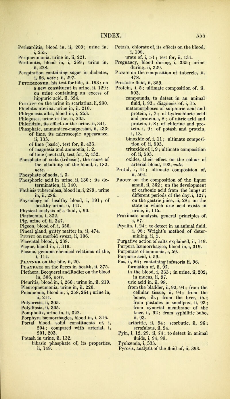 Pericarditis, blood in, ii, 209; urine in, i, 255. Peripneumonia, urine in, ii, 221. Peritonitis, blood in, i, 269; urine in, ii, 228. Perspiration containing sugar in diabetes, i, 66, note; ii, 297. Pettinkofer, his test for bile, ii, 193 ; on a new constituent in urine, ii, 129 ; on urine containing an excess of hippuric acid, ii, 324. Philipp on the urine in scarlatina, ii, 280. Phlebitis uterina, urine in, ii, 210. Phlegmasia alba, blood in, i, 253. Phlogoses, urine in the, ii, 205. Phloridzin, its eflfect on the urine, ii, 341. Phosphate, ammoniaco-magnesian, ii, 433; of lime, its microscopic appearance, ii, 133. of lime (basic), test for, ii, 433. of magnesia and ammonia, i, 2. of lime (neutral), test for, 2, 432. Phosphate of soda (tribasic), the cause of the alkalinity of the blood, i, 182, note. Phosphate of soda, i, 3. Phosphoric acid in urine, ii, 130 ; its de- termination, ii, 140. Phthisis tuberculosa, blood in, i, 279 ; urine in, ii, 286. Physiology of healthy blood, i, 191; of healthy urine, ii, 147. Physical analysis of a fluid, i, 90. Piarhaemia, i, 332. Pig, urine of, ii, 347. Pigeon, blood of, i, 350. Pineal gland, gritty matter in, ii, 474. PiuTTi on morbid sweat, ii, 106. Placental blood, i, 238. Plague, blood in, i, 319. Plasma, genuine chemical relations of the, i, 114. Platner on the bile, ii, 20. Playfair on the faeces in health, ii, 375. Plethora, Becquerel andRodier on the blood in, 306, note. Pleuritis, blood in, i, 266; urine in, ii, 219. Pleuropneumonia, urine in, ii, 220.. Pneumonia, blood in, i, 258,264; urine in, ii, 214. Polyuresis, ii, 305. Polydipsia, ii, 305. Pompholix, urine in, ii, 322. Porphyra haemorrhagica, blood in, i, 316. Portal blood, soUd constituents of, i, 204; compared with arterial, i, 201, 203. Potash in urine, ii, 132. bibasic phosphate of, its properties, ii, 148. Potash, chlorate of, its effects on the blood, i, 108. urate of, i, 54 ; test for, ii, 434. Pregnancy, blood during, i, 335; urine during, ii, 329. Preus on the composition of tubercle, ii, 478. Prostatic fluid, ii, 359. Protein, i, 5 ; ultimate composition of, ii, 503. compounds, to detect in an animal fluid, i, 93 ; diagnosis of, i, 15. metamorphoses of sulphuric acid and protein, i, 7 ; of hydrochloric acid and protein, i, 8 ; of nitric acid and protein, i, 8; of chlorine and pro- tein, i, 9; of potash and protein, i, 13. binoxide of, i, 11; ultimate composi- tion of, ii, 503. tritoxide of, i, 9 ; ultimate composition, of, ii, 503. oxides, their effect on the colour of arterial blood, 193, nx)te. Protid, i, 14; ultimate composition of, ii, 504. Prout on the composition of the liquor amnii, ii, 362 ; on the development of carbonic acid from the lungs at different periods of the day,i, 127 ; on the gastric juice, ii, 28 ; on the state in which uric acid exists in urine, ii, 115. Proximate analysis, general principles of, i, 87. Ptyalin, i, 24 ; to detect in an animal fluid, i, 98; Wright's method of deter- mining, ii, 5. Purgative action of salts explained, ii, 149. Purpura hemorrhagica, blood in,i, 319. Purpurate of ammonia, i, 59. Purpiu-ic acid, i, 59. Pus, ii, 86; containing infusoria ii, 96. formation of, ii, 97. in the blood, i, 333 ; in urine, ii, 202; in mucus, ii, 97. uric acid in, ii, 98. from the bladder, ii, 92, 94 ; from the cellular tissue, ii, 94; from the bones, ib.; from the liver, ib.; from pustules in smallpox, ii, 93; from synovial membrane of the knee, ii, 92 ; from syphilitic bubo, ii, 93. arthritic, ii, 94; scorbutic, ii, 96; scrofulous, ii, 94. Pyin, i, 12, 29, ii, 74; to detect in animal fluids, i, 94, 98. Pyohaemia, i, 333. Pyrosis, analysis of the fluid of, ii, 393.