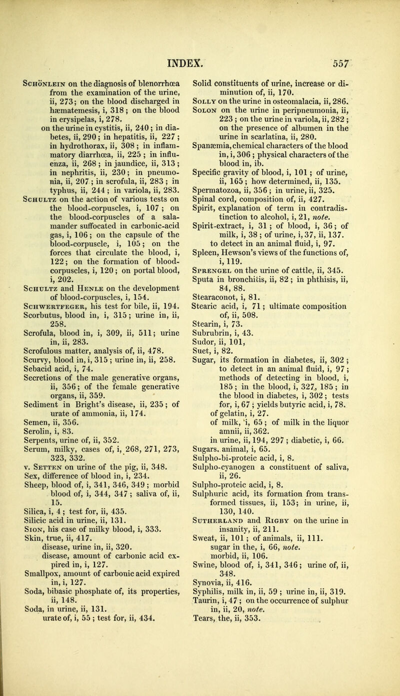 ScHoNLEiN on the diagnosis of blenorrhoea from the examination of the urine, ii, 273; on the blood discharged in haematemesis, i, 318 ; on the blood in erysipelas, i, 278. on the urine in cystitis, ii, 240; in dia- betes, ii, 290; in hepatitis, ii, 227 ; in hydrothorax, ii, 308 ; in inflam- matory diarrhoea, ii, 225 ; in influ- enza, ii, 268 ; in jaundice, ii, 313 ; in nephritis, ii, 230; in pneumo- nia, ii, 207; in scrofula, ii, 283 ; in typhus, ii, 244 ; in variola, ii, 283. ScHULTz on the action of various tests on the blood-corpuscles, i, 107; on the blood-corpuscles of a sala- mander suffocated in carbonic-acid gas, i, 106; on the capsule of the blood-corpuscle, i, 105; on the forces that circulate the blood, i, 122; on the formation of blood- corpuscles, i, 120 ; on portal blood, i, 202. ScHULTz and Henle on the development of blood-corpuscles, i, 154. ScHWERTFEGER, his tcst for bilc, ii, 194. Scorbutus, blood in, i, 315; urine in, ii, 258. Scrofula, blood in, i, 309, ii, 511; urine in, ii, 283. Scrofulous matter, analysis of, ii, 478. Scurvy, blood in, i, 315 ; mine in, ii, 258. Sebacid acid, i, 74. Secretions of the male generative organs, ii, 356; of the female generative organs, ii, 359. Sediment in Bright's disease, ii, 235; of urate of ammonia, ii, 174. Semen, ii, 356. Serolin, i, 83. Serpents, urine of, ii, 352. Serum, milky, cases of, i, 268, 271, 273, 323, 332. V. Setten on urine of the pig, ii, 348. Sex, difi'erence of blood in, i, 234. Sheep, blood of, i, 341, 346, 349 ; morbid blood of, i, 344, 347 ; saliva of, ii, 15. Silica, i, 4 ; test for, ii, 435. Silicic acid in urine, ii, 131. SioN, his case of milky blood, i, 333. Skin, true, ii, 417. disease, urine in, ii, 320. disease, amount of carbonic acid ex- pired in, i, 127. Smallpox, amount of carbonic acid expired in, i, 127. Soda, bibasic phosphate of, its properties, ii, 148. Soda, in urine, ii, 131. urate of, i, 55 ; test for, ii, 434. Solid constituents of urine, increase or di- minution of, ii, 170. Solly on the urine in osteomalacia, ii, 286. Solon on the urine in peripneumonia, ii, 223 ; on the urine in variola, ii, 282 ; on the presence of albumen in the urine in scarlatina, ii, 280. Spansemia, chemical characters of the blood in, i, 306 ; physical characters of the blood in, ib. Specific gravity of blood, i, 101; of urine, ii, 165 ; how determined, ii, 135. Spermatozoa, ii, 356 ; in urine, ii, 325. Spinal cord, composition of, ii, 427. Spirit, explanation of term in contradis- tinction to alcohol, i, 21, note. Spirit-extract, i, 31 ; of blood, i, 36; of milk, i, 38 ; of mine, i, 37, ii, 137. to detect in an animal fluid, i, 97. Spleen, Hewson's views of the functions of, i, 119. Sprengel on the urine of cattle, ii, 345. Sputa in bronchitis, ii, 82; in phthisis, ii, 84, 88. Stearaconot, i, 81. Stearic acid, i, 71; ultimate composition of, ii, 508. Stearin, i, 73. Subrubrin, i, 43. Sudor, ii, 101, Suet, i, 82. Sugar, its formation in diabetes, ii, 302 ; to detect in an animal fluid, i, 97 ; methods of detecting in blood, i, 185 ; in the blood, i, 327., 185; in the blood in diabetes, i, 302 ; tests for, i, 67 ; yields butyric acid, i, 78. of gelatin, i, 27. of milk, 'i, 65 ; of milk in the liquor amnii, ii, 362. in urine, ii, 194, 297 ; diabetic, i, 66. Sugars, animal, i, 65. Sulpho-bi-proteic acid, i, 8. Sulpho-cyanogen a constituent of saliva, ii, 26. Sulpho-proteic acid, i, 8. Sulphuric acid, its formation from trans- formed tissues, ii, 153; in m-ine, ii, 130, 140. Sutherland and Rigby on the urine in insanity, ii, 211. Sweat, ii, 101; of animals, ii. 111. sugar in the, i, 66, note. morbid, ii, 106. Swine, blood of, i, 341, 346; urine of, ii, 348. Synovia, ii, 416. Syphilis, milk in, ii, 59 ; urine in, ii, 319. Taurin, i, 47 ; on the occurrence of sulphur in, ii, 20, note. Tears, the, ii, 353.