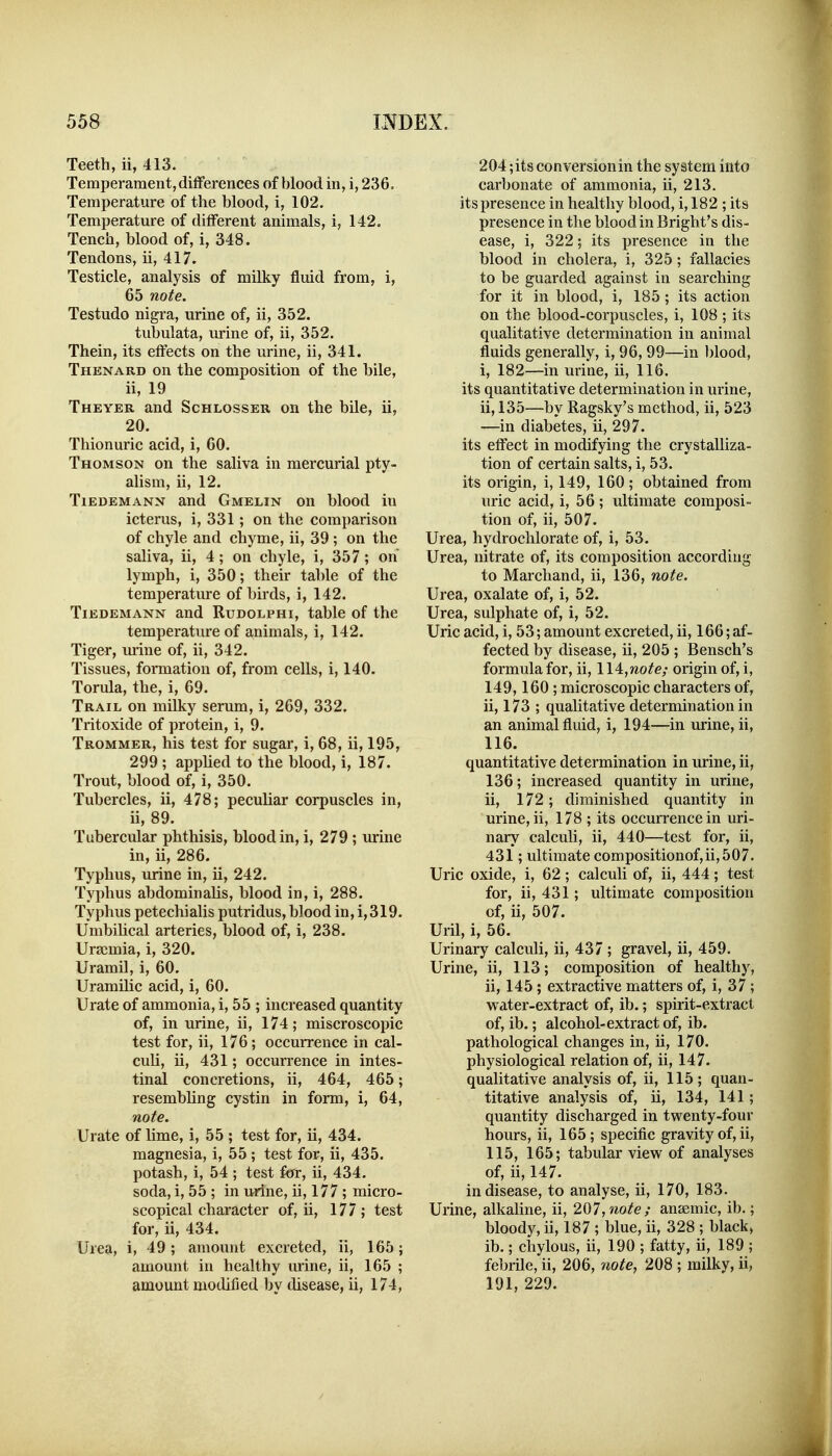 Teeth, ii, 413. Temperament, differences of blood in, i, 236, Temperature of the blood, i, 102. Temperature of different animals, i, 142. Tench, blood of, i, 348. Tendons, ii, 417. Testicle, analysis of milky fluid from, i, 65 note. Testudo nigra, urine of, ii, 352. tubulata, urine of, ii, 352. Thein, its effects on the urine, ii, 341. Thenard on the composition of the bile, ii, 19 Theyer and Schlosser on the bile, ii, 20. Thionuric acid, i, 60. Thomson on the saliva in mercurial pty- alism, ii, 12. TiEDEMANN and Gmelin on blood in icterus, i, 331; on the comparison of chyle and chyme, ii, 39 ; on the saliva, ii, 4; on chyle, i, 357; on lymph, i, 350; their table of the temperature of birds, i, 142. TiEDEMANN and RuDOLPHi, table of the temperature of animals, i, 142. Tiger, m-ine of, ii, 342. Tissues, foiTuation of, from cells, i, 140. Torula, the, i, 69. Trail on milky serum, i, 269, 332. Tritoxide of protein, i, 9. Trommer, his test for sugar, i, 68, ii, 195, 299 ; applied to the blood, i, 187. Trout, blood of, i, 350. Tubercles, ii, 478; peculiar corpuscles in, ii, 89. Tubercular phthisis, blood in, i, 279 ; urine in, ii, 286. Typhus, urine in, ii, 242. Typhus abdominalis, blood in, i, 288. Typhus petechialis putridus, blood in, i,319. Umbilical arteries, blood of, i, 238. Uraemia, i, 320. Uramil, i, 60. Uramilic acid, i, 60. Urate of ammonia, i, 55 ; increased quantity of, in urine, ii, 174; miscroscopic test for, ii, 176; occurrence in cal- culi, ii, 431; occurrence in intes- tinal concretions, ii, 464, 465; resembling cystin in form, i, 64, note. Urate of lime, i, 55 ; test for, ii, 434. magnesia, i, 55 ; test for, ii, 435. potash, i, 54 ; test fcrr, ii, 434. soda, i, 55 ; in urine, ii, 177 ; micro- scopical character of, ii, 177; test for, ii, 434. Urea, i, 49 ; amount excreted, ii, 165; amount in healthy urine, ii, 165 ; amount modified by disease, ii, 174, 204;its conversionin the system into carbonate of ammonia, ii, 213. its presence in healthy blood, i, 182 ; its presence in the blood in Bright's dis- ease, i, 322; its presence in the blood in cholera, i, 325; fallacies to be guarded against in searching for it in blood, i, 185; its action on the blood-corpuscles, i, 108 ; its qualitative determination in animal fluids generally, i, 96,99—in blood, i, 182—in urine, ii, 116. its quantitative determination in urine, ii, 135—by Ragsky's method, ii, 523 —in diabetes, ii, 297. its effect in modifying the crystalliza- tion of certain salts, i, 53. its origin, i, 149, 160 ; obtained from uric acid, i, 56; ultimate composi- tion of, ii, 507. Urea, hydrochlorate of, i, 53. Urea, nitrate of, its composition according to Marchand, ii, 136, note. Urea, oxalate of, i, 52. Urea, sulphate of, i, 52. Uric acid, i, 53; amount excreted, ii, 166; af- fected by disease, ii, 205 ; Bensch's formula for, ii, \ \A,note; origin of, i, 149,160; microscopic characters of, ii, 173 ; qualitative determination in an animal fluid, i, 194—in urine, ii, 116. quantitative determination in urine, ii, 136; increased quantity in urine, ii, 172; diminished quantity in urine, ii, 178 ; its occurrence in uri- nary calculi, ii, 440—test for, ii, 431; ultimate compositionof,ii,507. Uric oxide, i, 62; calculi of, ii, 444; test for, ii, 431; ultimate composition of, ii, 507. Uril, i, 56. Urinary calculi, ii, 437 ; gravel, ii, 459. Urine, ii, 113; composition of healthy, ii, 145; extractive matters of, i, 37; water-extract of, ib.; spirit-extract of, ib.; alcohol-extract of, ib. pathological changes in, ii, 170. physiological relation of, ii, 147. qualitative analysis of, ii, 115; quan- titative analysis of, ii, 134, 141; quantity discharged in twenty-four hours, ii, 165; specific gravity of, ii, 115, 165; tabular view of analyses of, ii, 147. in disease, to analyse, ii, 170, 183. Urine, alkaline, ii, 207, note; anaemic, ib.; bloody, ii, 187 ; blue, ii, 328 ; black, ib.; chylous, ii, 190 ; fatty, ii, 189 ; febrile, ii, 206, note, 208 ; milky, ii, 191, 229.