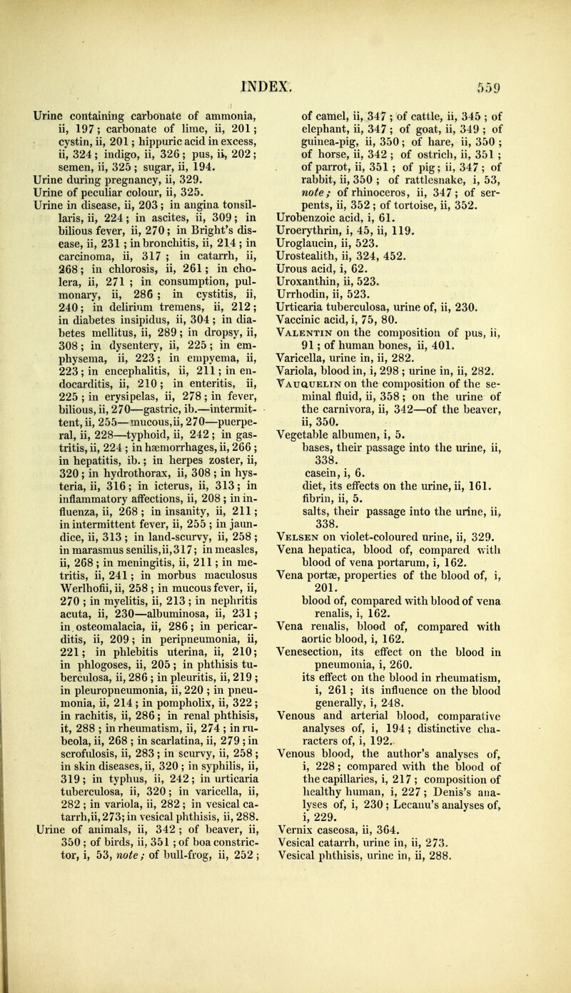 Urine containing carbonate of ammonia, ii, 197; carbonate of lime, ii, 201; cystin, ii, 201; hippuric acid in excess, ii, 324 ; indigo, ii, 326 ; pus, ii, 202; semen, ii, 325 ; sugar, ii, 194. Urine during pregnancy, ii, 329. Urine of peculiar colour, ii, 325. Urine in disease, ii, 203; in angina tonsil- laris, ii, 224; in ascites, ii, 309; in bilious fever, ii, 270; in Bright's dis- ease, ii, 231 ; in bronchitis, ii, 214 ; in carcinoma, ii, 317 ; in catarrh, ii, 268; in chlorosis, ii, 261; in cho- lera, ii, 271 ; in consumption, pul- monary, ii, 286 ; in cystitis, ii, 240; in delirium tremens, ii, 212; in diabetes insipidus, ii, 304 ; in dia- betes mellitus, ii, 289; in dropsy, ii, 308; in dysentery, ii, 225; in em- physema, ii, 223; in empyema, ii, 223; in encephalitis, ii, 211; in en- docarditis, ii, 210; in enteritis, ii, 225 ; in erysipelas, ii, 278; in fever, bilious, ii, 270—gastric, ib.—intermit- tent, ii, 255—mucous,ii, 270—puerpe- ral, ii, 228—typhoid, ii, 242 ; in gas- tritis, ii, 224 ; in haemorrhages, ii, 266 ; in hepatitis, ib.; in herpes zoster, ii, 320; in hydrothorax, ii, 308 ; in hys- teria, ii, 316; in icterus, ii, 313; in inflammatory affections, ii, 208 ; in in- fluenza, ii, 268; in insanity, ii, 211; in intermittent fever, ii, 255 ; in jaun- dice, ii, 313 ; in land-scurvy, ii, 258 ; in marasmus seniUs,ii,317; in measles, ii, 268 ; in meningitis, ii, 211; in me- tritis, ii, 241; in morbus maculosus Werlhofii, ii, 258 ; in mucous fever, ii, 270 ; in myelitis, ii, 213 ; in nephritis acuta, ii, 230—albuminosa, ii, 231; in osteomalacia, ii, 286; in pericar- ditis, ii, 209; in peripneumonia, ii, 221; in phlebitis uterina, ii, 210; in phlogoses, ii, 205 ; in phthisis tu- berculosa, ii, 286 ; in pleuritis, ii, 219 ; in pleuropneumonia, ii, 220 ; in pneu- monia, ii, 214 ; in pomphohx, ii, 322 ; in rachitis, ii, 286; in renal phthisis, it, 288 ; in rheumatism, ii, 274 ; in ru- beola, ii, 268 ; in scarlatina, ii, 279 ; in scrofulosis, ii, 283 ; in scurvy, ii, 258 ; in skin diseases, ii, 320 ; in syphilis, ii, 319; in typhus, ii, 242; in urticaria tuberculosa, ii, 320; in varicella, ii, 282 ; in variola, ii, 282; in vesical ca- tarrh,ii, 273; in vesical phthisis, ii, 288. Urine of animals, ii, 342 ; of beaver, ii, 350; of birds, ii, 351 ; of boa constric- tor, i, 53, note ; of bull-frog, ii, 252 ; of camel, ii, 347 ; of cattle, ii, 345 ; of elephant, ii, 347 ; of goat, ii, 349 ; of guinea-pig, ii, 350; of hare, ii, 350 ; of horse, ii, 342 ; of ostrich, ii, 351 ; of parrot, ii, 351 ; of pig; ii, 347 ; of rabbit, ii, 350 ; of rattlesnake, i, 53, note; of rhinoceros, ii, 347; of ser- pents, ii, 352 ; of tortoise, ii, 352. Urobenzoic acid, i, 61. Uroerythrin, i, 45, ii, 119. Uroglaucin, ii, 523. Urostealith, ii, 324, 452. Urous acid, i, 62. Uroxanthin, ii, 523. Urrhodin, ii, 523. Urticaria tuberculosa, urine of, ii, 230. Vaccinic acid, i, 75, 80. Valentin on the composition of pus, ii, 91; of human bones, ii, 401. Varicella, urine in, ii, 282. Variola, blood in, i, 298 ; urine in, ii, 282. VAuauELiN on the composition of the se- minal fluid, ii, 358; on the urine of the carnivora, ii, 342—of the beaver, ii, 350. Vegetable albumen, i, 5. bases, their passage into the urine, ii, 338. casein, i, 6. diet, its effects on the urine, ii, 161. fibrin, ii, 5. salts, their passage into the urine, ii, 338. Velsen on violet-coloured urine, ii, 329. Vena hepatica, blood of, compared v.itli blood of vena portarum, i, 162. Vena portae, properties of the blood of, i, 201. blood of, compared with blood of vena renalis, i, 162. Vena renalis, blood of, compared with aortic blood, i, 162. Venesection, its eff'ect on the blood in pneumonia, i, 260. its eff'ect on the blood in rheumatism, i, 261; its influence on the blood generally, i, 248. Venous and arterial blood, comparative analyses of, i, 194; distinctive cha- racters of, i, 192. Venous blood, the author's analyses of, i, 228; compared with the blood of the capillaries, i, 217 ; composition of healthy human, i, 227; Denis's ana- lyses of, i, 230 ; Lecanu's analyses of, i, 229. Vernix caseosa, ii, 364. Vesical catarrh, urine in, ii, 273. Vesical phthisis, urine in, ii, 288.