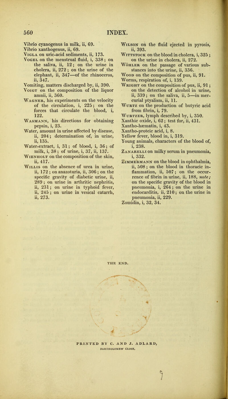 Vibrio cyanogenus in milk, ii, 69. Vibrio xanthogenus, ii, 69. ViGLA on uric-acid sediments, ii, 173. VoGEL on the menstrual fluid, i, 338 ; on the saliva, ii, 12; on the urine in cholera, ii, 272 ; on the urine of the elephant, ii, 347—of the rhinoceros, ii, 347. Vomiting, matters discharged by, ii, 390. VoiGT on the composition of the hquor amnii, ii, 360. Wagner, his experiments on the velocity of the ckculation, i, 225; on the forces that circulate the blood, i, 122. Wasmann, his directions for obtaining pepsin, i, 23. Water, amount in urine affected by disease, ii, 204; determination of, in urine, ii, 135. Water-extract, i, 31; of blood, i, 36; of milk, i, 38 ; of urine, i, 37, ii, 137. WiENHOLT on the composition of the skin, ii, 417. Willis on the absence of urea in urine, ii, 172 ; on anazoturia, ii, 306 ; on the specific gravity of diabetic urine, ii, 289 ; on urine in arthritic nephritis, ii, 231; on urine in typhoid fever, ii, 245 ; on urine in vesical catarrh, ii, 273. Wilson on the fluid ejected in pyrosis, ii, 393. WiTTSTOCK on the blood in cholera, i, 325 ; on the urine in cholera, ii, 272. WoHLER on the passage of various sub- stances into the urine, ii, 336.. Wood on the composition of pus, ii, 91. Worms, respiration of, i, 139. Wright on the composition of pus, ii, 91; on the detection of alcohol in urine, ii, 339; on the saliva, ii, 5—in mer- curial ptyalism, ii, 11. WuRTz on the production of butyric acid from fibrin, i, 79. WuRTZER, lymph described by, i, 350. Xanthic oxide, i, 62; test for, ii, 431. Xantho-hsematin, i, 43. Xantho-proteic acid, i, 8. Yellow fever, blood in, i, 319. Young animals, characters of the blood of, i, 238. Zanarellt on milky serum in pneumonia, i, 332. ZiMMERMANN ou the blood in ophthalmia, ii, 508 ; on the blood in thoracic in- flammation, ii, 507; on the occur- rence of fibrin in urine, ii, 188, note; on the specific gravity of the blood in pneumonia, i, 264; on the urine in endocarditis, ii, 210; on the urine in pneumonia, ii, 229. Zomidin, i, 32, 34. THE END. PRINTED BY C. AND J. ADLARD, BARTHOLOMEW CLOSE,