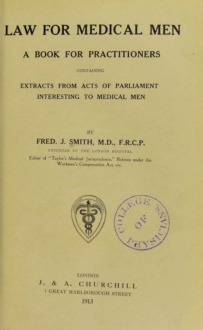 A BOOK FOR PRACTITIONERS CONTAINING EXTRACTS FROM ACTS OF PARLIAMENT INTERESTING TO MEDICAL MEN BY FRED. J. gMITH, M.D., F.R.C.P. PHYSICIAN TO THE LONDON HOSPITAL Editor of  Taylor's Medical Jurisprudence, Referee uader the Workmen's Compensation Act, etc. LONDON • & A. CHURCHILL 7 GREAT MARLBOROUGH STREET 1913