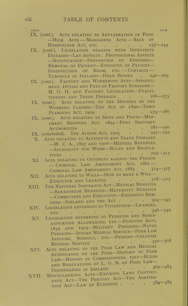 IX. {cont.). Acts relating to Adulteration of Food —Milk Acts — Margarine Acts — Sale of Horseflesh Act, etc. .... 237—245 IX. {cont.). Legislation dealing with Infectious Diseases—Lay Aspects ; Professional Aspects —^Notification—Prevention of Epidemic— Removal of Patient—Exposure of Patient— Disinfection of Room, etc. — Contacts — Tubercle in Ireland—Dead Bodies . 246—265 IX. {cont.). Factory and Workshops Acts—Appoint- ment, Duties and Fees of Factory Surgeons— M. O. H. AND Factory Legislation—Practi- tioners AND Trade Diseases . . . 266—273 IX. {cont.). Acts relating to the Housing of the Working Classes—The Act of 1890—Town Planning Act, 1909 .... 274—280 IX. {cont.). Acts relating to Ships and Ports—Mer- chant Shipping Act, 1894—Port Sanitary Authorities . . . . • • 281 290 IX. {concluded). The Aliens Act, 1905 . . 291—292 X. Acts relating to Accidents and Trade Diseases W. C. A., 1897 AND 1906—Medical Referees Incapacity for Work—Rules and Regula- tions . 293-313 XI. Acts relating to Offences against the Person Criminal Law Amendment Act, 1861 — Criminal Law Amendment Act, 1885 . 314—317 XII. Acts relating to Wills—How to make a Will- Executor and Legacies . • • 3i8 323 XIII The National Insurance Act—Medical Benefits —Sanatorium Benefits—Maternity Benefits —Committees and Executive—Excessive Sick- ness—Ireland AND the Act . . • 324—345 XIV Legislation referring to Vivisection—Licences, ■ etc. • 346-349 XV Legislation referring to Pensions and Super- annuation Allowances, etc.—Pensions Acts, 1859 AND 1909—Military Pensions—Naval Pensions—Indian Medical Service—Poor Law Asylums, Schools, etc.-Prisons-Colonial Medical Service . • • ' ,;r* . XVI Acts relating to the Poor Law and Medical Attendance on the Poor-History of Poor Law—Report of Commissioners, 1911—kules AND REGULATIONS OF L. G. B. ON PoOR ^AW- Dispensaries in Ireland . • ; f XVII. Miscellaneous Acts-Expiring Laws Continu- ance Act-The perjury Act-The ^kbitra^ tion Act—Law of Evidence . . . 3^4 3 5