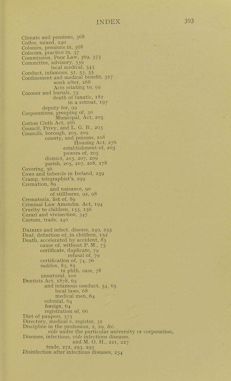 Climate and pensions, 368 Co (fee, mixed, 240 Colonies, pensions in, 368 Colonies, practice in, 37 Commission, Poor Law, 369, 373 Committee, advisory, 339 local medical, 343 Conduct, infamous, 51, 53, 55 Confinement and medical benefit, 327 work after, 268 Acts relating to, 99 Coroner and burials, 75 death of lunatic, 1S2 in a retreat, 197 deputy for, 99 Corporations, grouping of, 30 Municipal, Act, 205 Cotton Cloth Act, 266 Council, Privy, and L. G. B., 203 Councils, borough, 205, 209 county, and poisons, loS Housing Act, 276 estabhshment of, 205 powers of, 205 district, 205, 207, 209 parish, 205, 207, 208, 278 Covering, 56 Cows and tubercle in Ireland, 259 Cramp, telegraphist's, 299 Cremation, 89 and nuisance, go of stillborns, 92, 98 Crematoria, Ust of, 89 Criminal Law Amendm. Act, 194 Cruelty to children, 155, 156 Curari and vivisection, 347 Custom, trade, 240 Dairies and infect, disease, 249, 255 Deaf, definition of, in children, 152 Death, accelerated by accident, 85 cause of, %vithout P. M., 75 certificate, duplicate, 79 refusal of, 79 certification of, 74, 76 sudden, 83, 85 in phth, case, 78 unnatural, 100 Dentists Act, 1878, 63 and infamous conduct, 54, 65 local laws, 68 medical men, 64 colonial, 64 foreign, 64 registration of, 66 Diet of paupers, 373 Directory, medical v. register, 32 Discipline in the profession, 2, 29, &c. vide under the particular university or corporation. Diseases, infectious, vide infectious diseases. and M. O. H., 221, 227 trade, 272, 293, 295 Disinfection after infectious diseases, 254