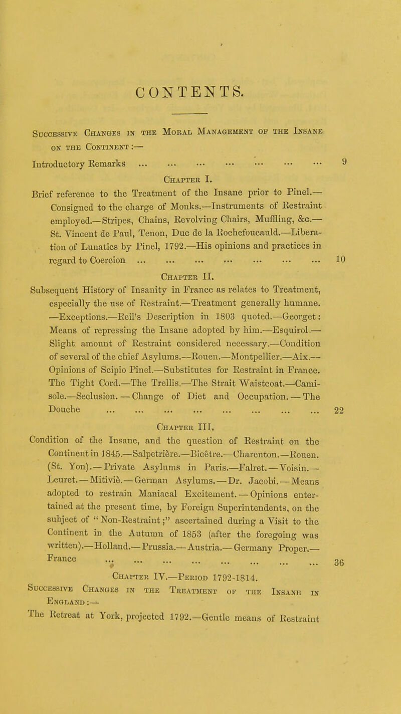 Successive Changes in the Moral Management of the Insane ON THE Continent :— luti-oductory Eemarks Chapter I. Brief reference to the Treatment of the Insane prior to Pinel.— Consigned to the charge of Monks.—Instruments of Eestraint employed—Stripes, Chains, Eevolving Chairs, Muffling, &c.— St. Vincent de Paul, Tenon, Due de la Rochefoucauld.—Libera- tion of Lunatics by Pinel, 1792.—His opinions and practices in regard to Coercion Chapter II. Subsequent History of Insanity in France as relates to Treatment, especially the use of Eestraint.—Treatment generally humane. •—Exceptions.—Eeil's Description in 1803 quoted.—Georget: Means of repressing the Insane adopted by him.—Esquirol.— Slight amount of Eestraint considered necessary.—Condition of several of the chief Asylums.—Eouen.—Montpellier.—Aix.— Opinions of Scipio Pinel.—Substitutes for Eestraint in France. The Tight Cord.—The Trellis.-The Strait Waistcoat.—Cami- sole.—Seclusion. — Change of Diet and Occupation. — The Douche ,. Chapter III, Condition of the Insane, and the question of Eestraint on the Continent in 1845.—Salpetriere.—Bicetre.—Charenton.—Eouen. (St. Yon).—Private Asylums in Paris.—Falret.—Voisin.— Leuret. — Mitivie. — German Asylums. — Dr. Jacobi. — Means adopted to restrain Maniacal Excitement. — Opinions enter- tained at the present time, by Foreign Superintendents, on the subject of  Non-Restraint; ascertained during a Visit to the Continent in the Autumn of 1853 (after the foregoing was vnritten).—Holland.—Prussia.—Austria.—Germany Proper.— France ♦ Chapter IV.—Period 1792-1814. Successive Changes in the Treatment of the Insane in England :— Tlie Ectreat at York, projected 1792.—Gentle means of Eestramt