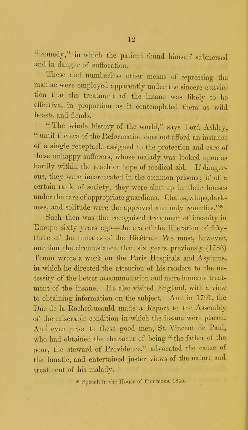 remedy, in wliicli the patient found himself suhmersed and in danger of suffocation. These and numberless otlier means of repressing the maniac were employed apparently under the sincere convic- tion tliat the treatment of the insane was likely to be effective, in proportion as it contemplated them as wild beasts and fiendsv  The whole history of the world, says Lord Ashley,  until the era of the Eeformation does not afford an instance of a single receptacle assigned to the protection and care of these unhappy siifferers, whose malady was looked upon as hardly within the reach or hope of medical aid. If danger- ous, they were incarcerated in the common prisons; if of a certain rank of society, they were shut up in their houses under the care of appropriate guardians. Chalixs, whips, dark- ness, and solitude were the approved and only remedies.* Such then was the recognised treatment of insanity in Europe sixty yeaxs- ago—^the era of the liberation of fifty- three of the inmates of the Eic^tre.- We must, however, mention the circumstance that six years previously (1786) Tenon wrote a work on the Paris Hospitals and Asylums, in which he directed the attention of his readers to the ne- cessity of the better accommodation and more luunane treat- ment of the insane. He also visited England, with a -s-iew to obtaining information on the subject. And in 1791, the Due de la Rochefoucauld made a Heport to the Assembly of the miserable condition in which the insane were placed. And even prior to these good men, St. Vmcent de Paul, who had obtained the character of being  the father of the poor, the steward of Providence, advocated the cause of the lunatic, and entertained juster views of the nature and. treatment of liis malady. * Speech in the ITotise of Commons, 184».