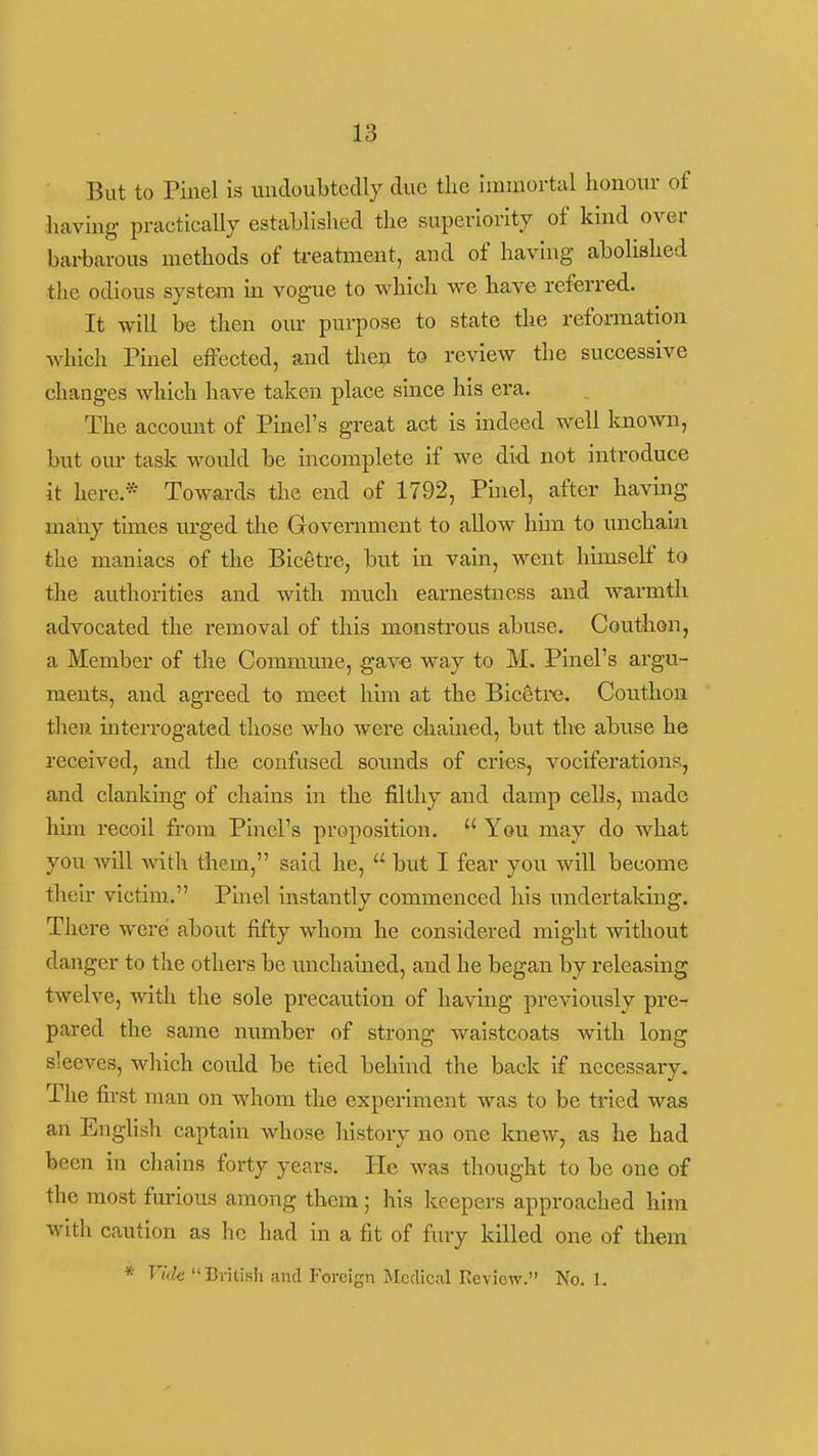 But to Piiiel is uudoubtcdly due the immortal honour of having practically estahlished the superiority of kind over barbarous methods of treatment, and of having abolished the odious system in vogue to which we have referred. It will be then our purpose to state the reformation Avhich Pinel effected, and then to review the successive changes which have taken place since his era. The account of Pinel's great act is mdeed well laio\vn, but our task would be incomplete if we did not introduce it here.* Towards the end of 1792, Pinel, after having many times urged the Government to allow him to unchain the maniacs of the Bicgtre, but in vain, went himself to the authorities and with much earnestness and warmth advocated the removal of this monstrous abuse. Couthon, a Member of the Commmie, gave way to M, Pinel's argu- ments, and agreed to meet him at the Bic^tre. Couthon then interrogated those who were chained, but the abuse he received, and the confused sounds of cries, vociferations, and clanking of chains in the filthy and damp cells, made him recoil from Pinel's proposition.  You may do what you Avill with them, said he,  but I fear you will become their victim. Pinel instantly commenced his uirdertaking. There were about fifty whom he considered might without danger to the others be unchained, and he began by releasing twelve, with the sole precaution of having previously pre- pared the same number of strong waistcoats with long sleeves, which could be tied behind the back if necessary. The first man on whom the experiment was to be tried was an English captain whose history no one knew, as he had been in chains forty years. He was thought to be one of the most furious among them; his keepers approached him with caution as he had in a fit of fury killed one of them * Viik BvitiBh and P'oreign Medical Keview. No. 1.