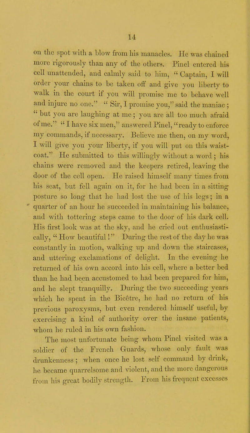 on the spot with a blow from his manacles. He was chained more rigorously than any of the others. Pinel entered his cell unattended, and calmly said to him,  Captain, I will order your chains to be taken off and give you liberty to walk in the court if you will promise me to behave well and injure no one.  Sii-, I promise you/' said the maniac ;  but you are laughing at me; you are all too much afraid of me.  I have six men, answered Pinel, ready to enforce my commands, if necessary. Believe me then, on my word, I will give you your liberty, if you will put on this waist- coat. He submitted to this willingly without a word ; his chains were removed and the keepers retired, leaving the door of the cell open. He raised himself many times from his seat, but fell again on it, for he had been in a sitting posture so long that he had lost the use of his legs; in a quarter of an hour he succeeded in maintaining his balance, and with tottering steps came to the door of his dark cell. His first look was at the sky, and he cried out enthusiasti- cally,  How beautiful! During the rest of the day he was constantly in motion, walking up and down the stancases, and uttering exclamations of delight. In the evening he returned of his own accord into his cell, where a better bed than he had been accustomed to had been prepared for him, and he slept tranquilly. During the two succeeding years which he spent in the Bicetre, he had no return of his previous paroxysms, but even rendered himself useful, by exercising a kind of authority over the insane patients, whom he ruled in his own fashion. The most unfortunate being whom Pinel visited was a soldier of the French Guards, whose only fault was drunkenness ; when once he lost self command by drmk, he became quarrelsome and violent, and the more dangerous from his great bodily strength. From his frequent excesses