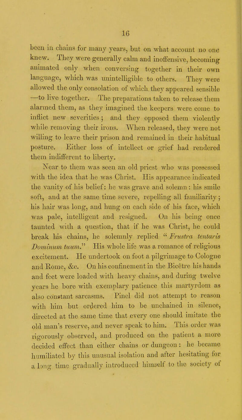 beeu in cliaius for many years, but on what account no one knew. They were generally cahn and moffensive, becoming animated only when conversing together in their own language, which was imintelligible to others. They were allowed the only consolation of which they appeared sensible —to live together. The preparations taken to release them alarmed them, as they imagined the keepers were come to inflict new severities ; and they opposed them violently while removing their irons. When released, they were not Avilling to leave their prison and remained in theii- habitual posture. Either loss of intellect or grief had rendered them indifferent to liberty. Near to them was seen an old priest who was possessed with the idea that he was Christ. His appearance indicated the vanity of his belief: he was grave and solemn : liis smile soft, and at the same time severe, repelling all familiarity; his hair was long, and hung on each side of his face, which was pale, intelligent and resigned. On liis being once taunted with a question, that if he was Christ, he could break liis chains, he solemaaly replied  Friistra tentaris Dominum tuum.'''' His whole life was a romance of religious excitement. He undertook on foot a pilgrimage to Cologne and Rome, &c. On his confinement m the Bicetre his hands and feet were loaded with heavy chains, and dm-mg twelve years he bore with exemplary patience this martyrdom as also constant sarcasms. Pmel did not attempt to reason with him but ordered him to be unchained in silence, dhected at the same time that every one shoiild imitate the old man's reserve, and never speak to him. This order was rigorously observed, and produced on the patient a more decided effect than either chauis or dmigcon : he bcciime humiliated by this unusual isolation and after hesitating for a long time gradually introduced himoclf to the society of