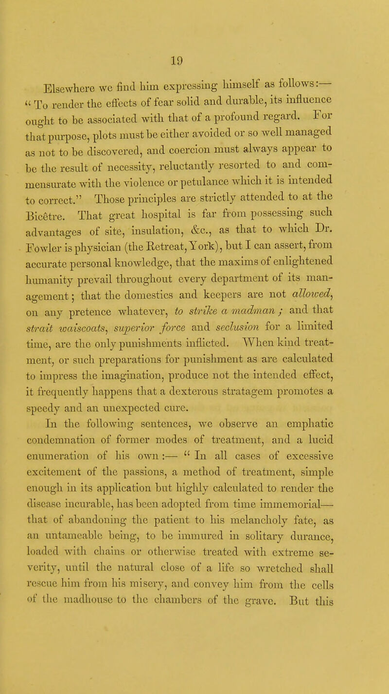 Elsewhere we find him exprcssmg hhnself as follows:—  To render the effects of fear solid and durable, its influence ought to be associated with that of a profound regard. For that purpose, plots must be either avoided or so well managed as not to be discovered, and coercion must always appear to be the result of necessity, reluctantly resorted to and com- mensiu-ate with the violence or petulance which it is intended to correct. Those principles are strictly attended to at the Bicgtre. That great hospital is far from possessing such advantages of site, insulation, &c., as that to which Dr. Fowler is physician (the Eetreat, York), but I can assert, from accurate personal knowledge, that the maxims of enlightened humanity prevail throughout every department of its man- agement ; that the domestics and keepers are not alloiced, on any pretence whatever, to strike a madman ; and that strait waiscoatSj sxiperior force and seclusion for a limited time, are the only punishments inflicted. When kind treat- ment, or such preparations for punishment as a.re calculated to impress tlie imagination, produce not the intended effect, it frequently happens that a dexterous stratagem promotes a speedy and an unexpected cure. In the following sentences, we observe an emphatic condemnation of former modes of treatment, and a lucid enumeration of his own:—  In all cases of excessive excitement of the passions, a method of treatment, simple enough in its application but highly calculated to render the disease incurable, has been adopted from time immemorial— that of abandoning the patient to his melancholy fate, as an untamcable being, to be immured in solitary durance, loaded Avith chains or otherwise treated with extreme se- verity, until the natural close of a life so wretched shall rescue him from his misery, and convey him from the cells of the madhouse to the chambers of the grave. But this