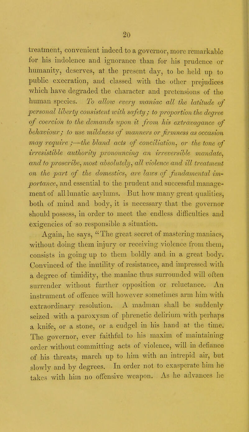 treatment, convenient indeed to a governor, more remarkable for his indolence and ignorance than for liis prudence or humanity, deserves, at the present day, to be held up to public execration, and classed with the other prejudices Avhlch have degraded the character and pretensions of the human species. To allow every maniac all the latitude of personal liberty consistent with safety ; to proportion the degree of coercion to the demands upon it from his extravagance of behaviour; to use mildness of manners or firmness as occasion may require ;—the hland acts of conciliation^ or the tone of ir7'esistihle authority pronouncing an irrevers-ihle mandate^ and to proscribe^ most absolutely^ all violence and ill treatment on the part of the domestics^ are laios of fundamental im- portance^ and essential to the prudent and successful manage- ment of all kanatic asyliuns. But how many great qualities, both of mind and body, it is necessary that the governor should possess, in order to meet the endless difficulties and exigencies of so responsible a situation. Again, he says,  The great secret of mastering maniacs, without doing them injury or receiving violence from them, consists in going up to them boldly and in a great body. Convinced of the inutihty of resistance, and impressed with a degree of timidity, the maniac thus suiTOunded will often surrender without further opposition or reluctance. An instrument of otfence will however sometimes arm him with extraordinary resolution. A madman shall be suddenly seized with a paroxysm of phrenetic delirium with perhaps a knife, or a stone, or a cudgel in his hand at the time. The governor, ever faithful to his maxim of maintaiumg order without committing acts of violence, will m defiance of his tlireats, march up to him with an intrepid air, but slowly and by degrees. In order not to exasperate him he takes with him no offensive weapon. As he advances lie