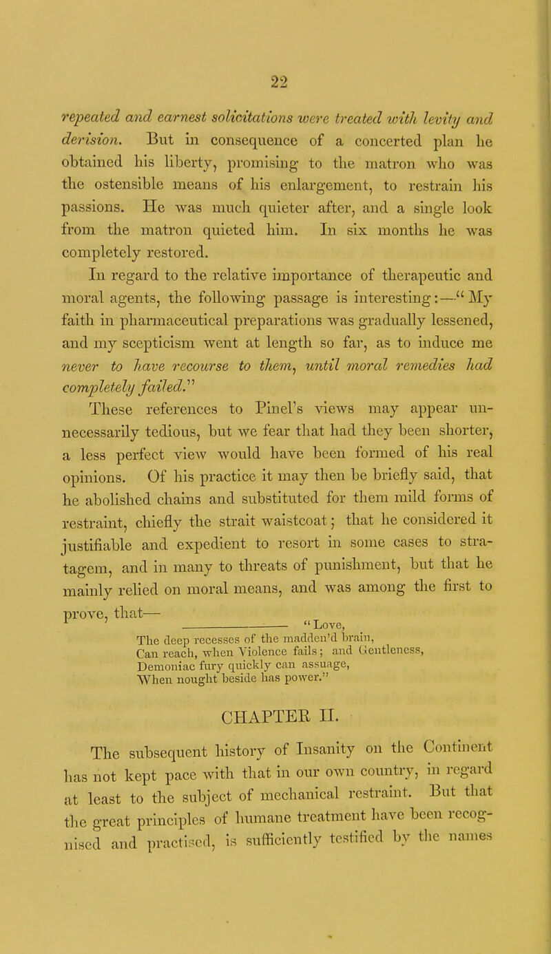 repeated and earnest solicitations were treated with levity and derision. But iii consequence of a concerted plan he obtained his liberty, promising to the matron who was the ostensible means of his enlargement, to restrain liis passions. He was much quieter after, and a single look from the matron quieted him. In six months he was completely restored. In regard to the relative importance of therapeutic and moral agents, the following passage is interesting:—My faith in pharmaceutical preparations was gradually lessened, and my scepticism went at length so far, as to induce me never to have recourse to them, until moral remedies had completely failed^ These references to Pinel's views may appear un- necessarily tedious, but we fear that had they been shorter, a less perfect view would have been formed of his real opinions. Of his practice it may then be briefly said, that he abolished chains and substituted for them mild forms of restraint, chiefly the strait waistcoat; that he considered it justifiable and expedient to i-esort in some cases to stra- tagem, and in many to threats of punishment, but that he mainly reUed on moral means, and was among the first to prove, that— ^ ' Love, The deep recesses of the macldcn'd liraui, Can reach, when Violence fails; and Gentleness, Demoniac fury quicklj' can assuage, When nought beside has power. CHAPTER II. The subsequent history of Insanity on the Continent has not kept pace with that in our own country, in regard at least to the subject of mechanical restraint. But that the great principles of humane treatment have been recog- nised and practised, i,s sufficiently testified by tlie names