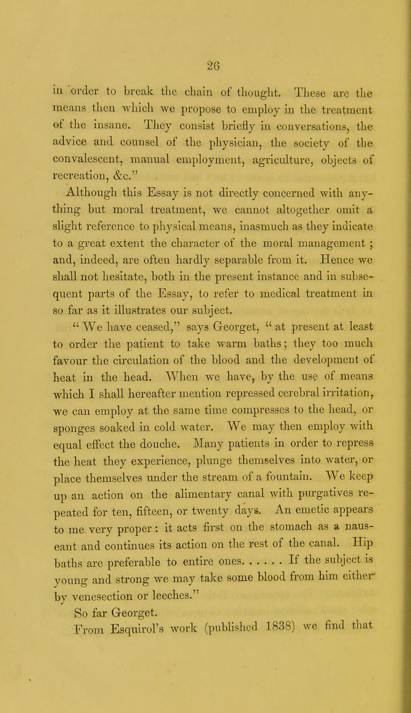 20 in order to break the chain of thought. These arc the means then which we propose to employ in the treatment of the insane. They consist briefly in conversations, the advice and counsel of the physician, the society of the convalescent, manual employment, agriculture, objects of reci'eation, &c. Although this Essay is not directly concerned with any- thing but moral treatment, we cannot altogether omit a slight reference to physical means, inasmuch as they indicate to a great extent the character of the moral management ; and, indeed, are often hardly separable from it. Hence we shall not hesitate, both in the present instance and in subse- quent parts of the Essay, to refer to medical treatment in so far as it illustrates our subject.  We have ceased, says Georget,  at present at least to order the patient to take warm baths; they too much favour the circulation of the blood and the development of heat in the head. When we have, by the us? of means which I shall hereafter mention repressed cerebral irritation, we can employ at the same time compresses to the head, or sponges soaked in cold water. We may then employ with equal effect the douche. Many patients in order to repress the heat they experience, plunge themselves into water, or place themselves under the stream of a fountain. We keep up an action on the alimentary canal with purgatives re- peated for ten, fifteen, or twenty days. An emetic appears to me very proper: it acts first on the stomach as a naus- eant and continues its action on the rest of the canal. Hip baths are preferable to entire ones If the subject is young and strong we may take some blood from him either by venesection or leeches. So far Georget. From Esquirol's work (published 1838) we find that