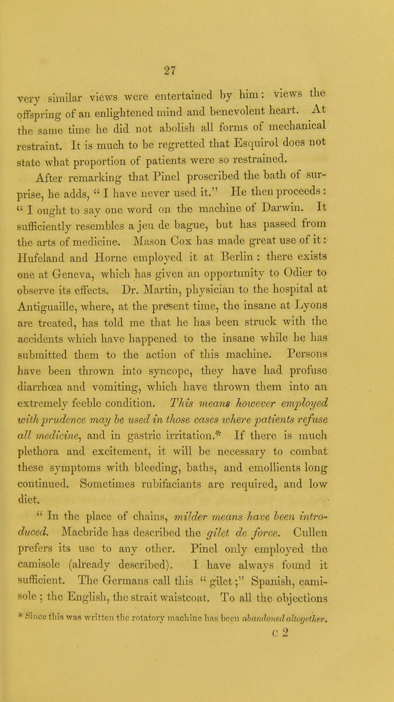 very similar views were entertained by him: views the offspring of an enlightened mind and benevolent heart. At the same time he did not abolish all forms of mechanical restraint. It is much to be regretted that Esquirol does not state what proportion of patients were so restrained. After remarking that Pinel proscribed the bath of sur- prise, he adds,  I have never used it. He then proceeds:  I ought to say one word on the machine of Darwin. It sufficiently resembles a jeu de bague, but has passed from the arts of medicine. Mason Cox has made great use of it: Hufeland and Home employed it at Berlin : there exists one at Geneva, which has given an opportunity to Odier to observe its effects. Dr. Martin, physician to the hospital at Antiguaille, where, at the present time, the insane at Lyons are treated, has told me that he has been struck with the accidents which have happened to the insane while he has submitted them to the action of this machine. Persons have been thrown into syncope, they have had profuse diarrhoea and vomiting, which have thrown them into an. extremely feeble condition. This means however employed with prudence may he used in those cases lohere patients refuse all medicine^ and in gastric irritation.* If there is much plethora and excitement, it will be necessary to combat these symptoms with bleeding, baths, and emollients long continued. Sometimes rubifaciants are required, and low diet.  In the place of chains, milder means have heen intro- duced. Macbride has described the gilet de force. Cullen prefers its use to any other. Pinel only employed the camisole (already described). I have always found it sufficient. The Germans call this  gilet; Spanish, cami- sole ; the English, the strait waistcoat. To all the objections Since this was written the rotatory machine has been abandoned altogether. c 2