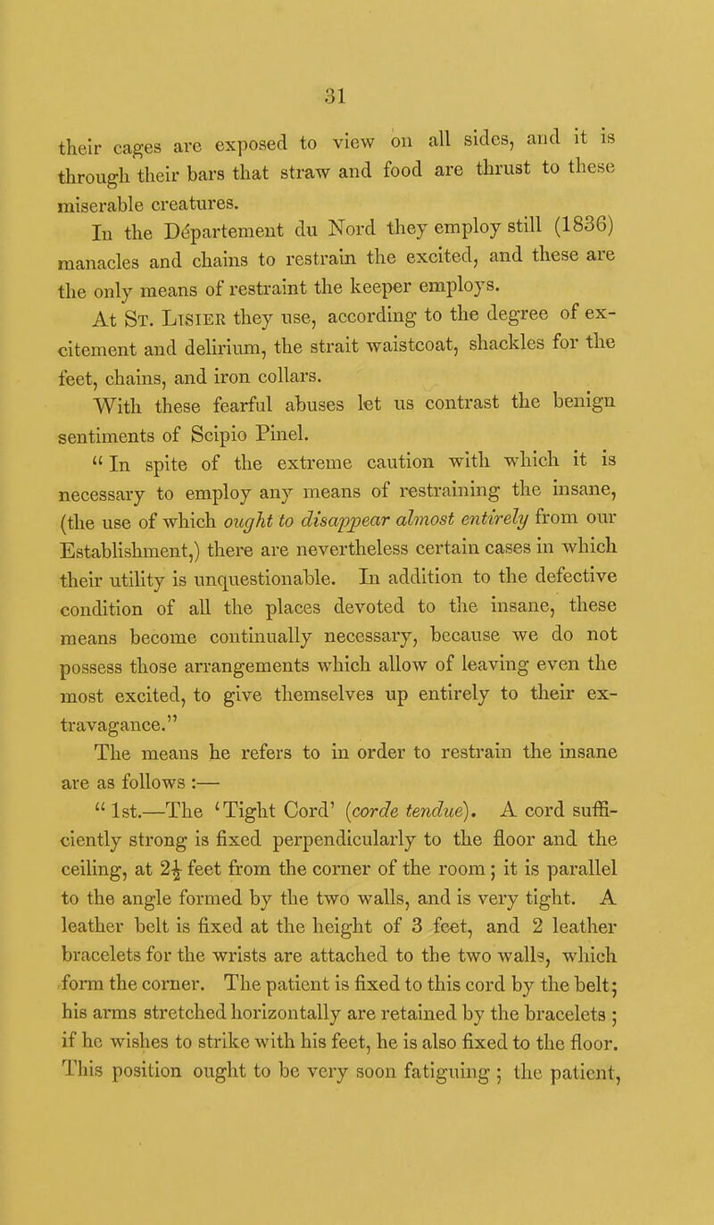 their cages are exposed to view on all sides, and it is through their bars that straw and food are thrust to these miserable creatures. In the D(5partement du Nord they employ still (1836) manacles and chains to restrain the excited, and these are the only means of restraint the keeper employs. At St. Ltsier they use, according to the degree of ex- citement and delirium, the strait waistcoat, shackles for the feet, chains, and iron collars. With these fearful abuses let us contrast the benign sentiments of Scipio Pinel.  In spite of the extreme caution with which it is necessary to employ any means of restraining the insane, (the use of which ought to disappear almost entirely from our EstabUshment,) there are nevertheless certain cases in which their utihty is unquestionable. In addition to the defective condition of all the places devoted to the insane, these means become continually necessary, because we do not possess those arrangements which allow of leaving even the most excited, to give themselves up entirely to their ex- travagance. The means he refers to in order to restrain the insane are as follows :—  1st.—The 'Tight Cord' [corde tendue). A cord suffi- ciently strong is fixed perpendicularly to the floor and the ceiling, at 2^ feet from the corner of the room; it is parallel to the angle formed by the two walls, and is very tight. A leather belt is fixed at the height of 3 feet, and 2 leather bracelets for the wrists are attached to the two walh, which form the corner. The patient is fixed to this cord by the belt; his arms stretched horizontally are retained by the bracelets ; if he wishes to strike with his feet, he is also fixed to the floor. This position ought to be very soon fatiguing ; the patient,