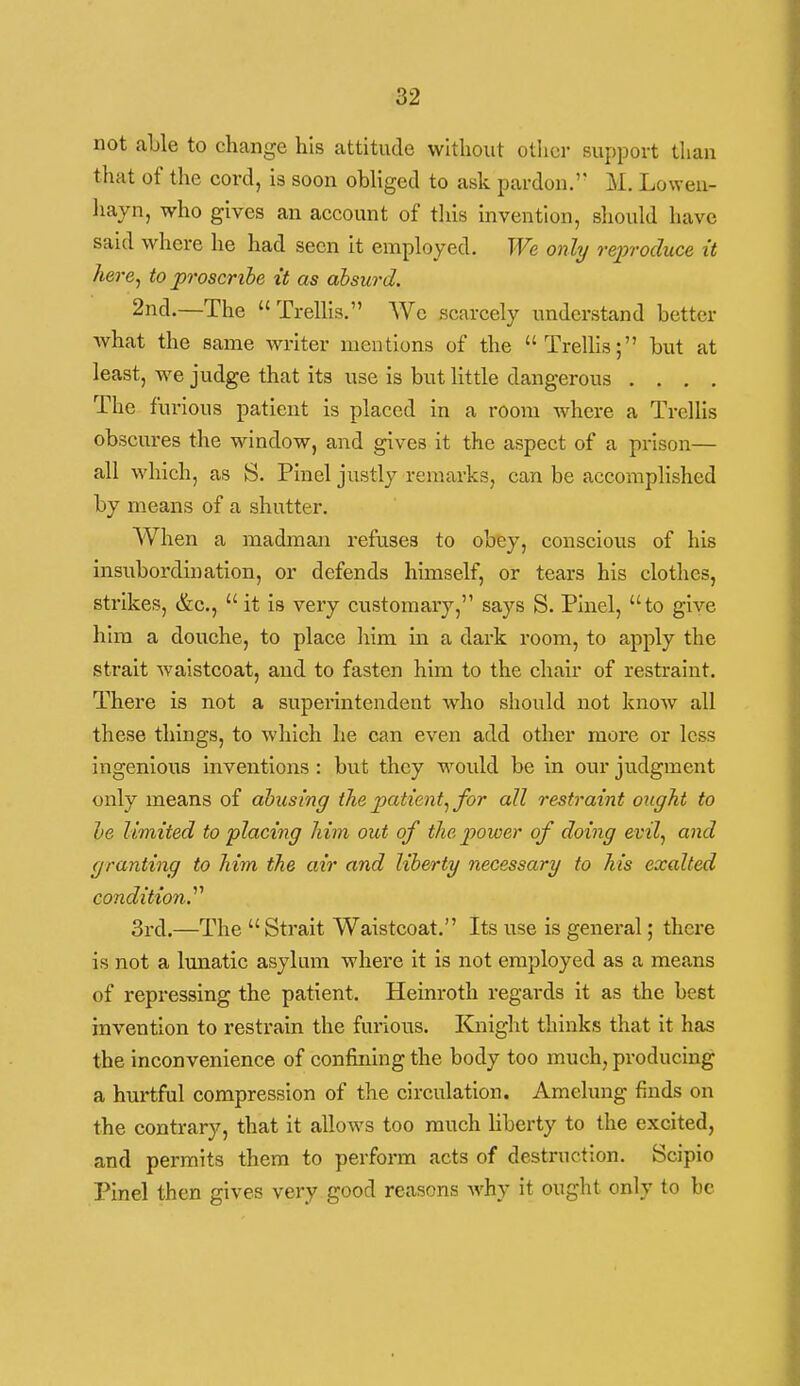 not able to change his attitude without other support than that of the cord, is soon obliged to ask pardon.' M. Loweu- liayn, who gives an account of tliis invention, should have said where he had seen it employed. We only reproduce it here^ to proscribe it as absurd. 2nd.—The Trellis. We scarcely understand better what the same writer mentions of the Trellis; but at least, we judge that its use is but httle dangerous . . . . The furious patient is placed in a room where a Trellis obscures the window, and gives it the aspect of a prison— all which, as S. Pinel justly remarks, can be accomplished by means of a shutter. When a madman refuses to obey, conscious of his insubordination, or defends himself, or tears his clothes, strikes, &c.,  it is very customary, says S. Pinel, to give him a douche, to place liim in a dark room, to apply the strait waistcoat, and to fasten him to the chair of restraint. There is not a superintendent who should not know all these things, to which he can even add other more or less ingenious inventions : but they would be in our judgment only means of abusing the patient^ for all restraint ought to he limited to placing him out of the power of doing evilf and granting to him the air and liberty necessary to his exalted condition^ 3rd.—The  Strait Waistcoat. Its use is general; there is not a lunatic asylum where it is not employed as a means of repressing the patient. Heinroth regards it as the best invention to restrain the furious. Knight thinks that it has the inconvenience of confining the body too much, producing a hurtful compression of the circulation. Amelung finds on the contrary, that it allows too much hberty to the excited, and permits them to perform acts of destruction. Scipio Pinel then gives very good reasons why it ought only to be