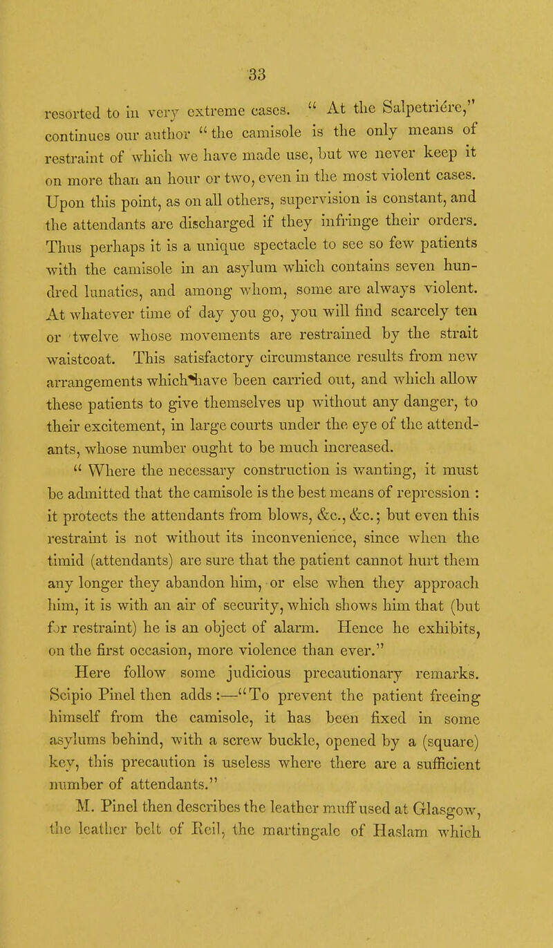 resorted to in vcr)^ extreme cases.  At the Salpetrierc, continues our author  the camisole is the only means of restraint of which we have made use, but we never keep it on more than an hour or two, even in the most violent cases. Upon this point, as on all others, supervision is constant, and the attendants are discharged if they infi-inge their orders. Thus perhaps it is a unique spectacle to see so few patients with the camisole in an asylum which contains seven hun- dred lunatics, and among whom, some are always violent. At whatever time of day you go, you will find scarcely ten or twelve whose movements are restrained by the strait waistcoat. This satisfactory circumstance results from new arrangements which^iave been carried out, and which allow these patients to give themselves up without any danger, to their excitement, in large courts under the eye of the attend- ants, whose number ought to be much increased.  Where the necessary construction is vranting, it must be admitted that the camisole is the best means of repression : it protects the attendants from blows, &c., &c.; but even this restraint is not without its inconvenience, since when the timid (attendants) are sure that the patient cannot hurt them any longer they abandon him, or else when they approach liim, it is with an air of security, which shows him that (but for restraint) he is an object of alarm. Hence he exhibits, on the first occasion, more violence than ever. Here follow some judicious precautionary remarks. Scipio Pinel then adds:—To prevent the patient freeing himself from the camisole, it has been fixed in some asylums behind, with a screw buckle, opened by a (square) key, this precaution is useless where there are a sufficient number of attendants. M. Pinel then describes the leather muff used at Glasgow, the leather belt of Roll, the martingale of Haslam which