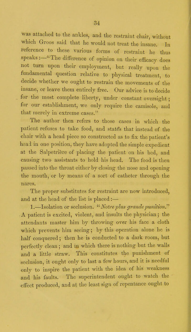 was attached to the ankles, and the restraint chair, without which Groos said that he would not treat the insane. In reference to these various forms of restraint lie thus speaks:—The difference of opinion on their efficacy does not turn upon their employment, but really upon the fundamental question relative to physical treatment, to decide whether we ought to restrain the movements of the insane, or leave them entirely free. Our advice is to decide for the most complete liberty, under constant oversight; for our establishment, we only require the camisole, and that merely in extreme cases. The author then refers to those cases in which the patient refuses to take food, and state's that mstead of the chair with a head piece so constructed as to fix the patient's head in one position, they have adopted the simple expedient at the Salpetrifere of placing the patient on his bed, and causing two assistants to hold his head. The food is then passed into the throat either by closing the nose and opening the mouth, or by means of a sort of catheter through the nares. The proper substitutes for restraint are now introduced, and at the head of the list is placed:— 1.—Isolation or seclusion. Notre plus grandepunitionr A patient is excited, violent, and insults the physician; the attendants master him by throwing over his face a cloth which prevents him seeing; by this operation alone he is half conquered; then he is conducted to a dark room, but perfectly clean; and in which there is nothing but the walls and a little straw. This constitutes the punishment of seclusion, it ought only to last a few hours, and it is needful only to inspire the patient with the idea of his weakness and his faults. The superintendent ought to watch the effect produced, and at the least sign of repentance ought to