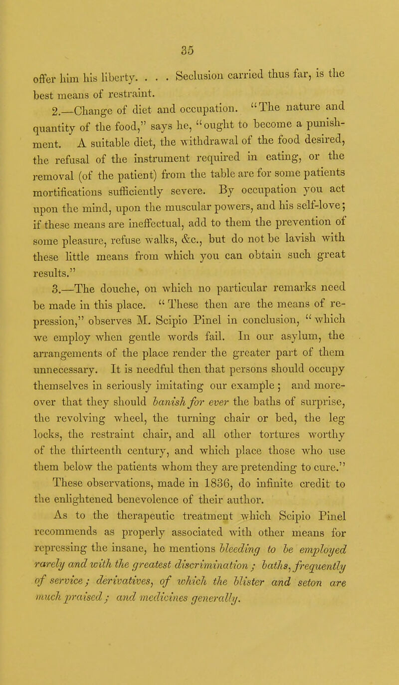 offer him Ills liberty. . . . Seeluslon carried thus far, is the best means of restraint. 2. —Change of diet and occupation. The nature and quantity of the food, says he, ought to become a punish- ment. A suitable diet, the withdrawal of the food desired, the refusal of the instrument required in eating, or the removal (of the patient) from the table are for some patients mortifications sufficiently severe. By occupation you act upon the mind, upon the muscular powers, and his self-love; if these means are ineffectual, add to them the prevention of some pleasure, refuse walks, &c., but do not be lavish with these Httle means from which you can obtain such great results. 3. —The douche, on which no particular remarks need be made in this place.  These then are the means of re- pression, observes M. Scipio Pinel in conclusion,  which we employ when gentle words fall. In our asylum, the arrangements of the place render the greater part of them unnecessary. It is needful then that persons should occupy themselves in seriously imitating our examj^le ; and more- over that they should hanishfor ever the baths of surprise, the revolving wheel, the turning chair or bed, the leg locks, the restraint chair, and all other tortm-es worthy of the thirteenth century, and which place those who use them below the patients whom they are pretending to cure. These observations, made in 1836, do infinite credit to the enlightened benevolence of their author. As to the therapeutic treatment which Scipio Pinel recommends as properly associated with other means for repressing the insane, he mentions bleeding to he employed rarely and with the greatest discrimination ; baths^ frequently of service; derivatives, of xohich the blister and seton are much praised; and medicines generally.