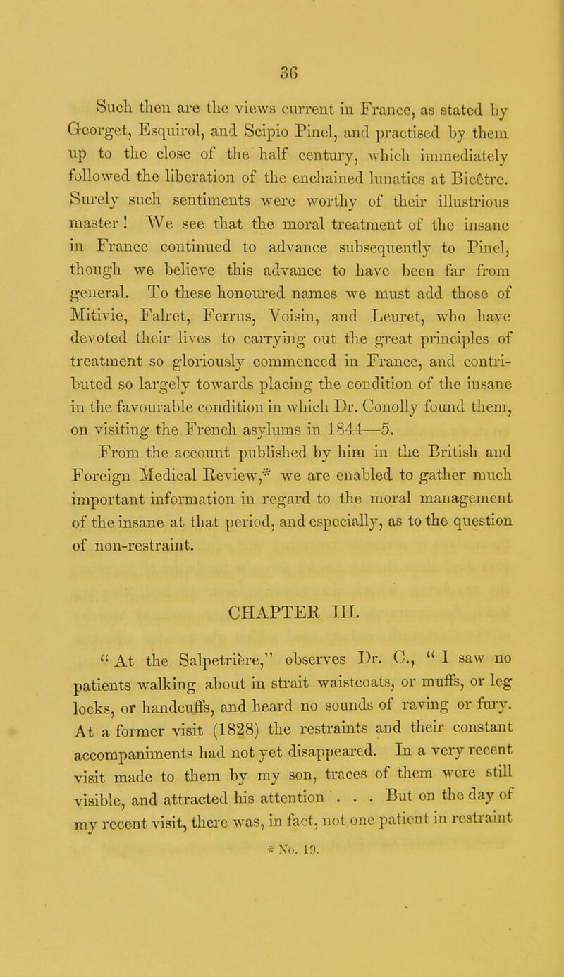 Such then are the views current in France, as stated Ly Georgct, Esquirol, and Sclpio Plncl, and practised hy them up to the close of the half century, Avhich immediately followed the liberation of the enchained lunatics at Bic^tre. Surely such sentiments were worthy of their illustrious master ! We see that the moral treatment of the insane in France continued to advance subsequently to Pincl, though we believe this advance to have been far from general. To these honom'ed names we must add those of Mitivie, Falret, Ferrus, Voisin, and Leuret, who have devoted their lives to caiTymg out the great principles of treatment so gloriously commenced in France, and contri- buted so largely towards placing the condition of the insane in the favourable condition in which Dr. Conolly found them, on visiting the French asylums in 1844—5. From the account published by him in the British and Foreign Medical Eeview,* we are enabled to gather much important information in regard to the moral management of the insane at that period, and especially, as to the question of non-restraint. CHxiPTER III.  At the Salpetribre, observes Dr. C,  I saw no patients wallmig about in strait waistcoats, or muffs, or leg locks, or handcuffs, and heard no sounds of raving or fuiy. At a former visit (1828) the restraints aud tlieir constant accompaniments had not yet disappeared. In a very recent visit made to them by ray son, traces of them wore still visible, and attracted his attention . . . But on the day of my recent visit, there was, In fact, not one patient in restrahit * No. 10.