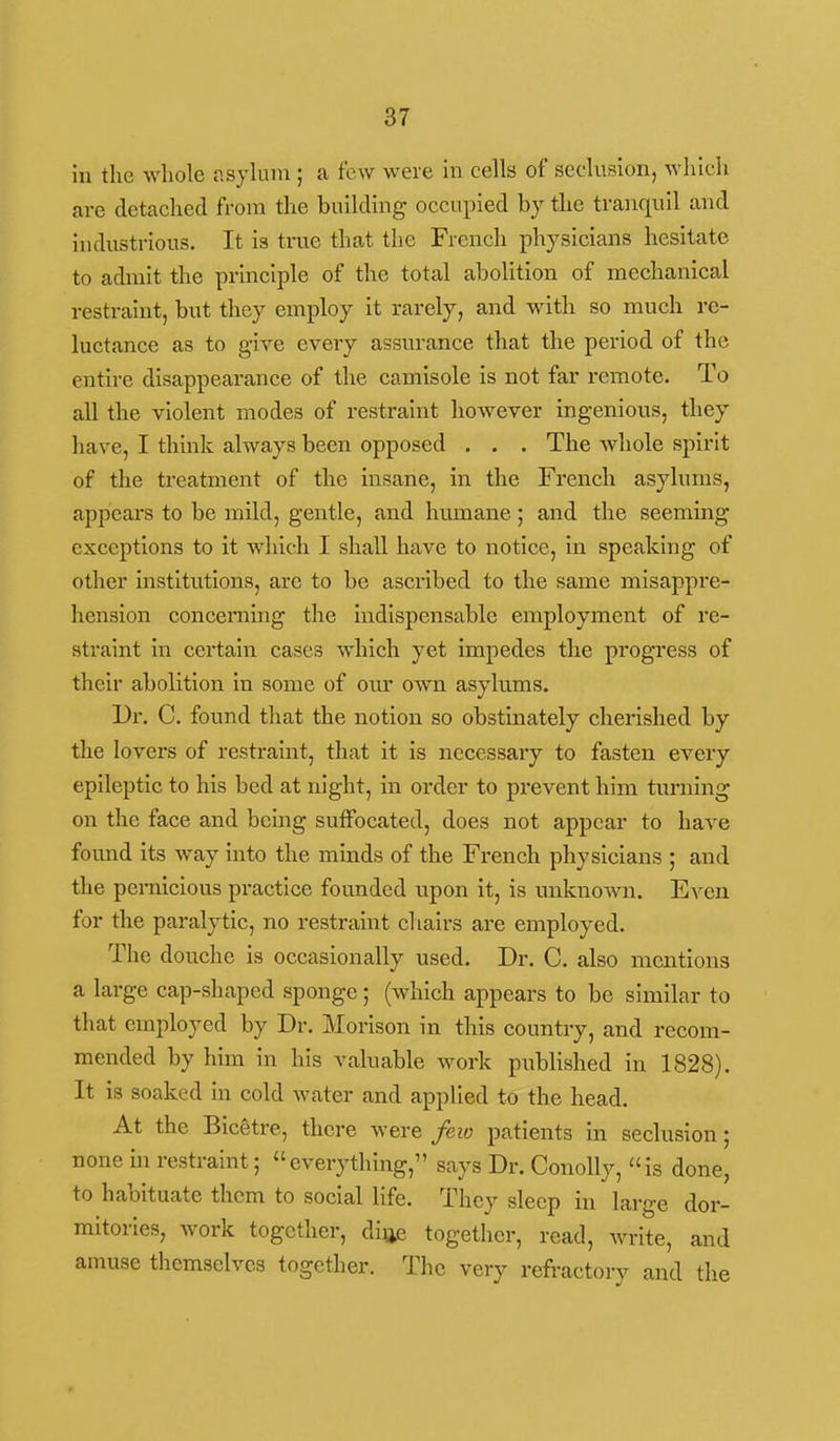 in the whole asjkim; a few were in cells of seclusion, which are detached from the building occupied by the tranquil and industrious. It is true that the French physicians hesitate to admit the principle of the total abolition of mechanical restraint, but they employ it rarely, and with so much re- luctance as to give eveiy assurance that the period of the entire disappearance of the camisole is not far remote. To all the violent modes of restraint however ingenious, they have, I think always been opposed . . . The whole spirit of the treatment of the insane, in the French asylums, appears to be mild, gentle, and humane ; and the seeming exceptions to it which I shall have to notice, in speaking of other institutions, are to be ascribed to the same misappre- hension concerning the indispensable employment of re- straint in certain cases which yet impedes the progress of their abolition in some of our own asylums. Ur. C. found that the notion so obstinately cherished by the lovers of restraint, that it is necessary to fasten every epileptic to his bed at night, in order to prevent him turning on the face and being suffocated, does not appear to have found its way into the minds of the French physicians ; and the pernicious practice founded upon it, is unknown. Even for the paralytic, no restraint chairs are employed. The douche is occasionally used. Dr. C. also mentions a large cap-shaped sponge; (which appears to be similar to that employed by Dr. Morison in this country, and recom- mended by him in his valuable work published in 1828). It is soaked in cold water and applied to the head. At the Bicetre, there were few patients in seclusion ; none in restraint; everything, says Dr. ConoUy, is done, to habituate them to social life. They sleep in large dor- mitories, work together, difte together, read, write, and amuse themselves together. The very refi'actory and the