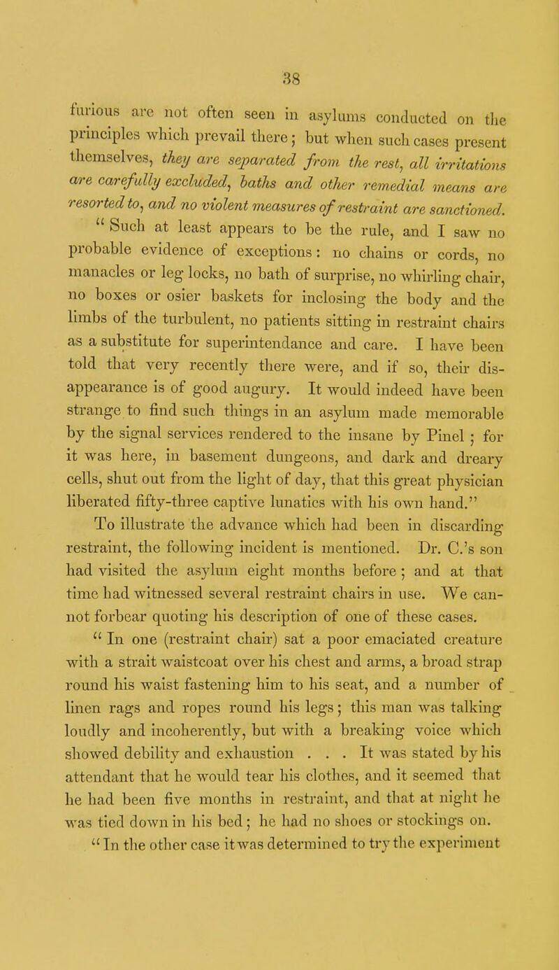 furious are not often seen in asylums conducted on the principles which prevail there; but when such cases present themselves, theij are separated from the rest, all irritations are carefully excluded, baths and other remedial means are resorted to, and no violent measures of restraint are sanctioned.  Such at least appears to be the rule, and I saw no probable evidence of exceptions: no chains or cords, no manacles or leg locks, no bath of surprise, no whirling chair, no boxes or osier baskets for inclosing the body and the limbs of the turbulent, no patients sitting in restraint chairs as a substitute for superintendance and care. I have been told that very recently tliere were, and if so, their dis- appearance is of good augury. It would indeed have been strange to find such things in an asylum made memorable by the signal services rendered to the insane by Pinel ; for it was bere, in basement dungeons, and dark and di'eary cells, shut out from the light of day, that this great physician liberated fifty-three captive lunatics with his own hand. To illustrate the advance which had been in discarding restraint, the following incident Is mentioned. Dr. C.'s son had visited the asylum eight months before; and at that time had witnessed several resti'aint chairs in use. We can- not forbear quoting his description of one of these cases.  In one (restraint chair) sat a poor emaciated creature with a strait waistcoat over his chest and amis, a broad strap round his waist fastening him to his seat, and a number of linen rags and ropes round his legs; this man was talking loudly and incoherently, but with a breaking voice which showed debility and exhaustion ... It was stated by his attendant that he would tear his clothes, and it seemed that he had been five months in restraint, and that at night he was tied down in his bed; he had no shoes or stockings on.  In the other case it was determined to try the experiment