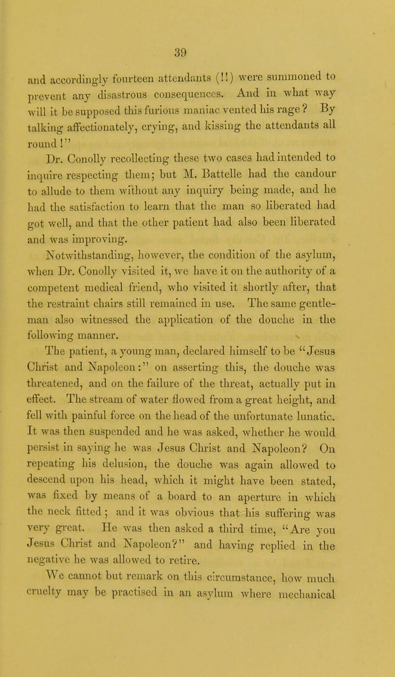 and accordingly fourteen attendants (!!) were summoned to prevent any disastrous consequences. And in what way will it be supposed this furious maniac vented his rage ? By talking affectionately, crying, and kissing the attendants all round! Dr. Conolly recollecting these two cases had Intended to inquire respectmg them; but M. Battelle had the candour to allude to them without any inquiry being made, and he had the satisfaction to learn that the man so liberated had got well, and that the other patient had also been liberated and was improving. Notwithstanding, however, the condition of the asylum, when Dr. Conolly visited it, we have it on the authority of a competent medical friend, who visited it shortly after, that the restraint chairs still remained in use. The same gentle- man also witnessed the application of the douche In the following manner. v The patient, a young man, declared himself to be Jesus Christ and Napoleon: on asserting this, the douche was threatened, and on the failure of the threat, actually put in effect. The stream of water flowed from a great height, and fell with painful force on the head of the unfortunate Itmatic. It was then suspended and he was asked, whether he would persist in saying he was Jesus Christ and Napoleon? On repeating his delusion, the douche was again allowed to descend upon his head, which it might have been stated, was fixed by means of a board to an aperture in which the neck fitted; and it was obvious that his suffering was very great. He was then asked a third time, Are you Jesus Christ and Napoleon? and having repUed in the negative he was allowed to retire. We caimot but remark on this circumstance, how much cruelty may be practised in an asylum where mechanical