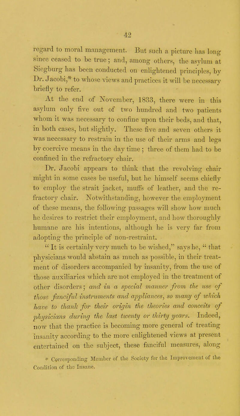regard to moral management. But such a picture has long since ceased to be true; and, among others, the asyhini at Siegburg has been conducted on enlightened principles, by Dr. Jacobi,* to whose views and practices it will be necessary briefly to refer. At the end of November, 1833, there were in this asylum only five out of two hundred and two patients whom it was necessary to confine upon their beds, and that, in both cases, but slightly. These five and seven others it was necessary to resti'ain in the use of their arms and legs by coercive means in the day time ; three of them had to be confined in the refractory chair. Dr. Jacobi appears to think that the revolving chair might in some cases be nseful, but he himself seems chiefly to employ the strait jacket, mufis of leather, and the re- fractory chair. Notwithstanding, however the employment of these means, the following passages will show how much he desires to restrict their employment, and how thoroughly humane are his intentions, although he is very far from adopting the principle of non-restraint.  It is certainly very much to be wished, says he,  that physicians would abstain as much as possible, in their treat- ment of disorders accompanied by insanity, from the use of those auxiliaries which are not employed in the treatment of other disorders 5 and in a special manner from the use of those fanciful instruments and a-ppliances^ so many of xoliich have to thank for their origin the theories and conceits of physicians during the last twenty or thirty years. Indeed, now that the practice is becoming more general of treating insanity according to the more enlightened views at present entertained on the subject, these fanciful measures, along *• Corresponding Member of the Society for the Improvement of the Condition of the Insane.