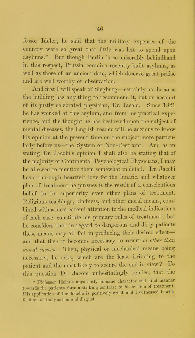 fessor Idcler, he said that the military expenses of the country were so great that little was left to spend upon asylums.* But though Berlin is so miserably behindhand in this respect, Prussia contains recently-built asylums, as well as those of an ancient date, which deserve great praise and are well Avorthy of observation. And first I will speak of Siegburg—certainly not because the building has any thing to recommend it, but on account of its justly celebrated physician. Dr. Jacobi. Since 1821 he has worked at this asylvma, and from his practical expe- rience, and the thought he has bestowed upon the subject of mental diseases, the English reader will be anxious to know his opinion at the present time on the subject more particu- larly before us—the System of Non-E.estraint. And as in stating Dr. Jacobi's opinion I shall also be stating that of the majority of Continental Psychological Physicians, I may be allowed to mention them somewhat in detail. Dr. Jacobi has a thorough heartfelt love for the lunatic, and whatever plan of treatment he pursues is the result of a conscientious belief in Its superiority over other plans of treatment. Religious teachings, kindness, and other moral means, com- bined with a most careful attention to the medical indications of each case, constitute his primary rules of treatment; but he considers that in regard to dangerous and dirty patients these means may all fail in producing their desired eifect— and that then it becomes necessary to resort to other than moral means. Then, physical or mechanical means being necessary, he asks, which are the least irritating to tlic patient and the most likely to secure the end in view? To this question Dr. Jacobi unhesitatingly replies, that the * rf ofessov Ideler's apparently humane cliaracter and kind manner towards tlie patients form a strilung contrast to his system of treatment. Jlis application of the donche is positively crncl, and 1 witnessed it with foellnirs of indignation and disgust.