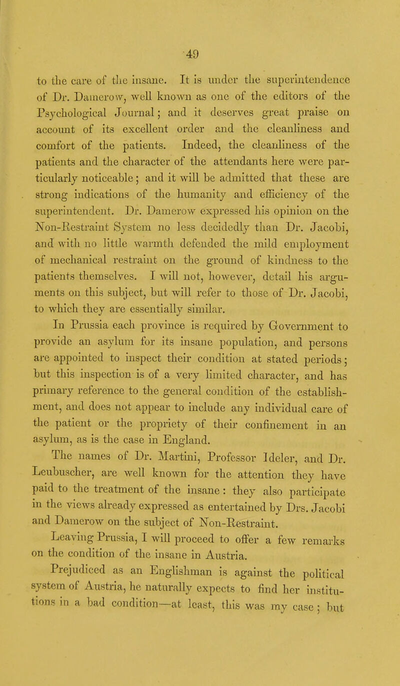 to the care of the insane. It is under the supei-Intenclence of Dr. Daaierow, well known as one of the editors of the Psychological Journal; and it deserves great praise on account of its excellent order and the cleanliness and comfort of the patients. Indeed, the cleanliness of the patients and the character of the attendants here were par- ticularly noticeable; and it will be admitted that these are strong indications of the humanity and efficiency of the superintendent. Dr. Damerow expressed his opinion on the Non-Restraint System no less decidedly than Dr. Jacobi, and with no little warmth defended the mild employment of mechanical restraint on the ground of kindness to the patients themselves. I will not, however, detail his argu- ments on this subject, but will refer to those of Dr. Jacobi, to which they are essentially similar. In Prussia each province is required by Government to provide an asylum for its insane population, and persons are appointed to inspect their condition at stated periods; but this inspection is of a very limited character, and has primary reference to the general condition of the establish- ment, and does not appear to include any individual care of the patient or the propriety of their confinement in an asylmn, as is the case in England. The names of Dr. Martini, Professor Ideler, and Dr. Leubuscher, are well known for the attention they have paid to the treatment of the insane: they also participate in the views already expressed as entertained by Drs. Jacobi and Damerow on the subject of Non-Restraint. Leaving Prussia, I will proceed to offer a few remarks on the condition of the insane in Austria. Prejudiced as an Englishman is against the political system of Austria, he naturally expects to find her institu- tions in a bad condition—at least, this was ray case; but