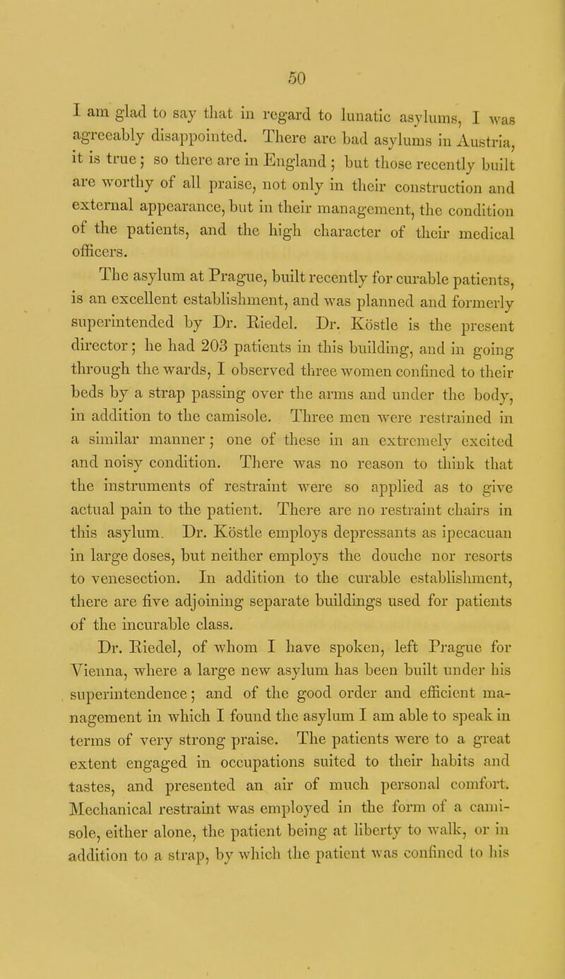 I am glad to say that in regard to lunatic asylums, I was agreeably disappointed. There are bad asylums in Austria, it is true; so there are in England ; but those recently built are worthy of all praise, not only in their construction and external appearance, but in their management, the condition of the patients, and the high character of their medical officers. The asylum at Prague, built recently for curable patients, is an excellent establishment, and was planned and formerly superintended by Dr. Eiedel. Dr. Kostle is the present director; he had 203 patients in this building, and in going through the wards, I observed three women confined to their beds by a strap passing over the arms and under the body, in addition to the camisole. Three men w^ere restrained In a similar manner; one of these in an extremely excited and noisy condition. There was no reason to think that the instruments of restraint were so applied as to give actual pain to the patient. Thei'e are no restraint chairs in this asylum. Dr. Kostle employs depressants as ipecacuan in large doses, but neither employs the douche nor resorts to venesection. In addition to the curable establishment, there are five adjoining separate buildings used for patients of the incurable class. Dr. Eiedel, of whom I have spoken, left Prague for Vieima, where a large new asylum has been built undei* his superintendence; and of the good order and efficient ma- nagement in which I found the asylum I am able to speak in terms of very strong praise. The patients were to a great extent engaged in occupations suited to their habits and tastes, and presented an air of much personal comfort. Mechanical I'estraint was employed in the form of a cami- sole, either alone, the patient being at hberty to walk, or in addition to a strap, by which the patient was confined to lils