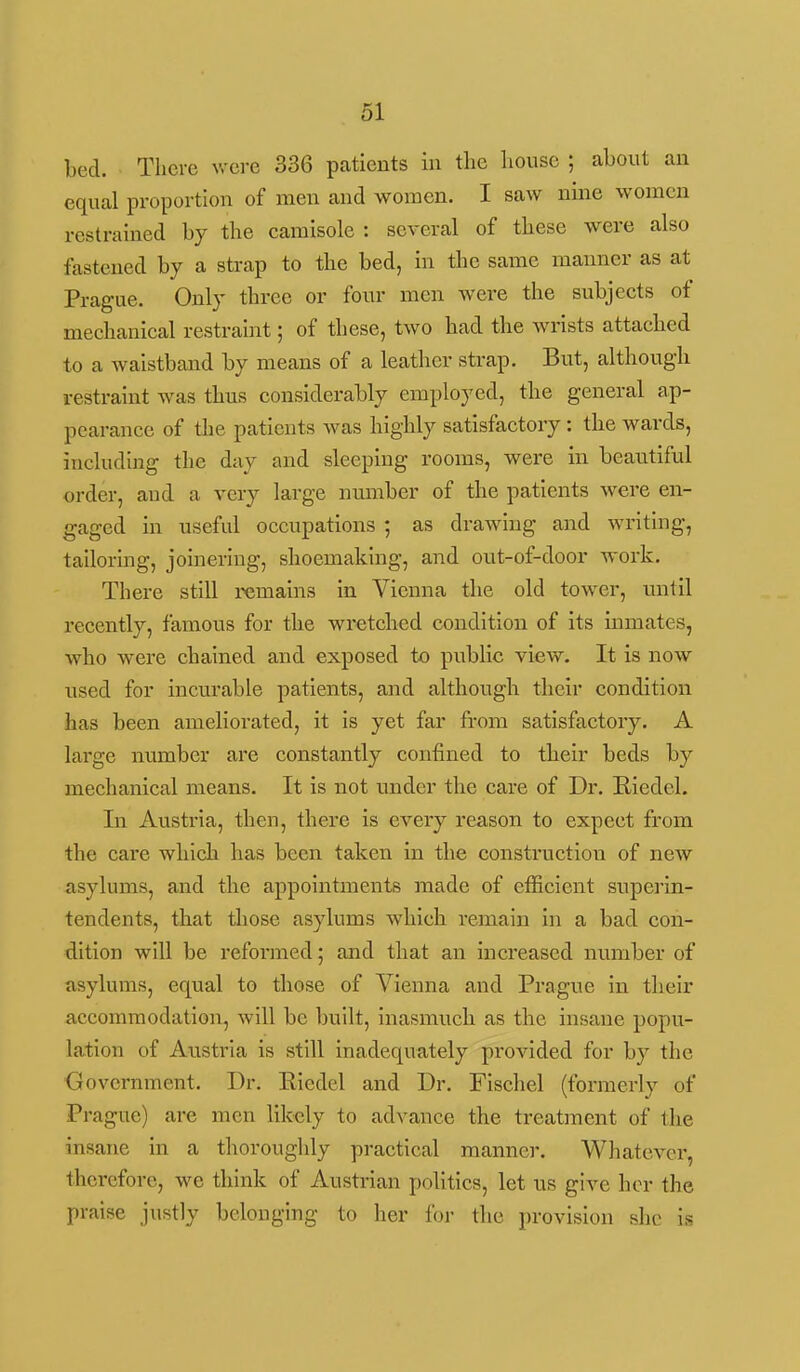 bed. There v.'ci-e 336 patients in the house ; about an equal proportion of men and women. I saw nine women restrained by the camisole : several of these were also fastened by a strap to the bed, in the same manner as at Prague. Only three or four men were the subjects of mechanical restraint; of these, two had the wrists attached to a waistband by means of a leather strap. But, although restraint was thus considerably employed, the general ap- pearance of the patients was highly satisfactory: the wards, including the day and sleeping rooms, were in beautiful order, and a very large number of the patients were en- gaged in useful occupations ; as drawing and writing, tailoring, joinering, shoemaking, and out-of-door work. There still remains in Vienna the old tower, until recently, famous for the wretched condition of its mmates, who were chained and exposed to public view. It is now used for incurable patients, and although their condition has been ameliorated, it is yet far from satisfactory. A large number are constantly confined to their beds by mechanical means. It is not under the care of Dr. Riedel. Li Austria, then, there is every reason to expect from the care which has been taken in the construction of new asylums, and the appointments made of efficient superin- tendents, that those asylums which remain in a bad con- dition will be reformed 5 and that an increased number of asylums, equal to those of Vienna and Prague in their accommodation, will be built, inasmuch as the insane popu- lation of Austria is still inadequately provided for by the Government. Dr. Eiedel and Dr. Fischel (formerly of Prague) are men likely to advance the treatment of the insane in a thoroughly practical manner. Whatever, therefore, we think of Austrian politics, let us give her the praise justly belonging to her for the provision she is