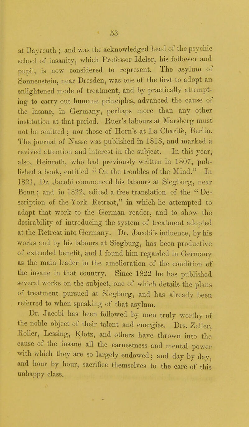 at Bayrcuth ; and was the acknowledged head of the psychic school of msanity, which Professor Ideler, his follower and pupil, is now considered to represent. The asylum of Sonnenstein, near Dresden, was one of the fii'st to adopt an enlightened mode of treatment, and by practically attempt- ing to carry out humane principles, advanced the cause of the insane. In Grermany, perhaps more than any other institution at that period. Ruer's labours at Marsberg miist not be omitted ; nor those of Horn's at La Charity, Berlin. The journal of Nasse was published in 1818, and marked a revived attention and interest in the subject. In this year, also, lieinroth, who had previously wi'Itten in 1807, pub- lished a book, entitled  On the troubles of the Mind. In 1821, Dr. Jacobi commenced his labours at Siegburg, near Bonn ; and in 1822, edited a free translation of the  De- scription of the York Retreat, in which he attempted to adapt that work to the German reader, and to show the desirability of introducing the system of treatment adopted at the Retreat into Germany. Dr. Jacobl's mfluence, by his works and by his labours at Siegburg, has been productive of extended benefit, and I found him regarded in Germany as the main leader in the amelioration of the condition of the msane in that country. Since 1822 he has published several works on the subject, one of which details the plans of treatment pursued at Siegburg, and has already been refen-ed to when speaking of that asylum. Dr. Jacobi has been followed by men truly worthv of the noble object of their talent and energies, Drs. Zcller, Roller, Lessing, Klotz, and others have thrown into tlie cause of the insane all the earnestness and mental power with which they are so largely endowed; and day by day, and hour by hour, sacrifice themselves to the care of this unhappy class.