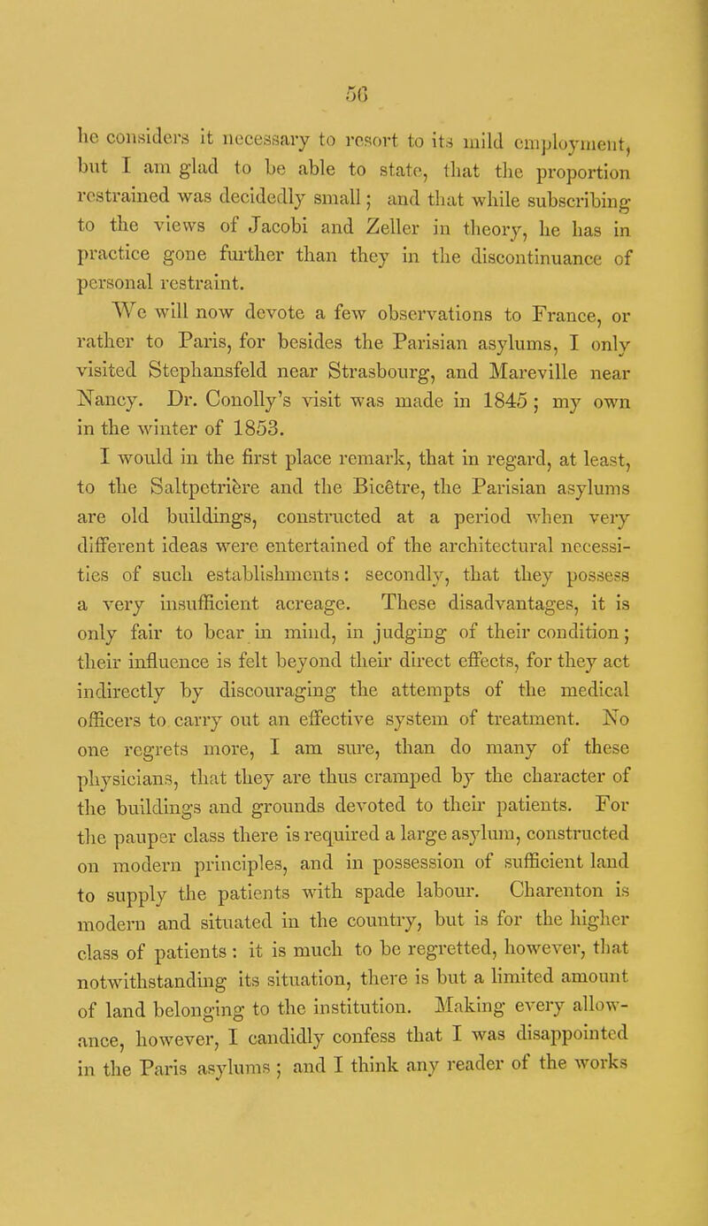 50 he considers it necessary to resort to it,^ mild employment, but I am glad to Le able to state, that the proportion restrained was decidedly small; and that while subscribing to the views of Jacobi and Zeller in theory, he has in practice gone fm-ther than they in the discontinuance of personal restraint. We will now devote a few observations to France, or rather to Paris, for besides the Parisian asylums, I only visited Stephansfeld near Strasbourg, and Mareville near Nancy. Dr. Conolly's visit was made in 1845 ; my own in the winter of 1853. I would in the first place remark, that in regard, at least, to the Saltpetri^re and the BicStre, the Parisian asylums are old buildings, constructed at a period when very different ideas were entertained of the architectural necessi- ties of such establishments: secondly, that they possess a very insufficient acreage. These disadvantages, it is only fair to bear in mind, in judging of their condition; their influence is felt beyond then' direct effects, for they act indirectly by discouraging the attempts of the medical officers to carry out an effective system of treatment. No one regrets more, I am sure, than do many of these physicians, that they are thus cramped by the character of the buildings and grounds devoted to their patients. For the pauper class there is required a large asylum, constructed on modern principles, and in possession of sufficient land to supply the patients with spade labour. Charenton is modern and situated in the country, but is for the higher class of patients : it is much to be regretted, however, that notwithstanding its situation, there is but a hmited amount of land belonging to the institution. Making every allow- ance, however, I candidly confess that I was disappointed in the Paris asylums ; and I think any reader of the works