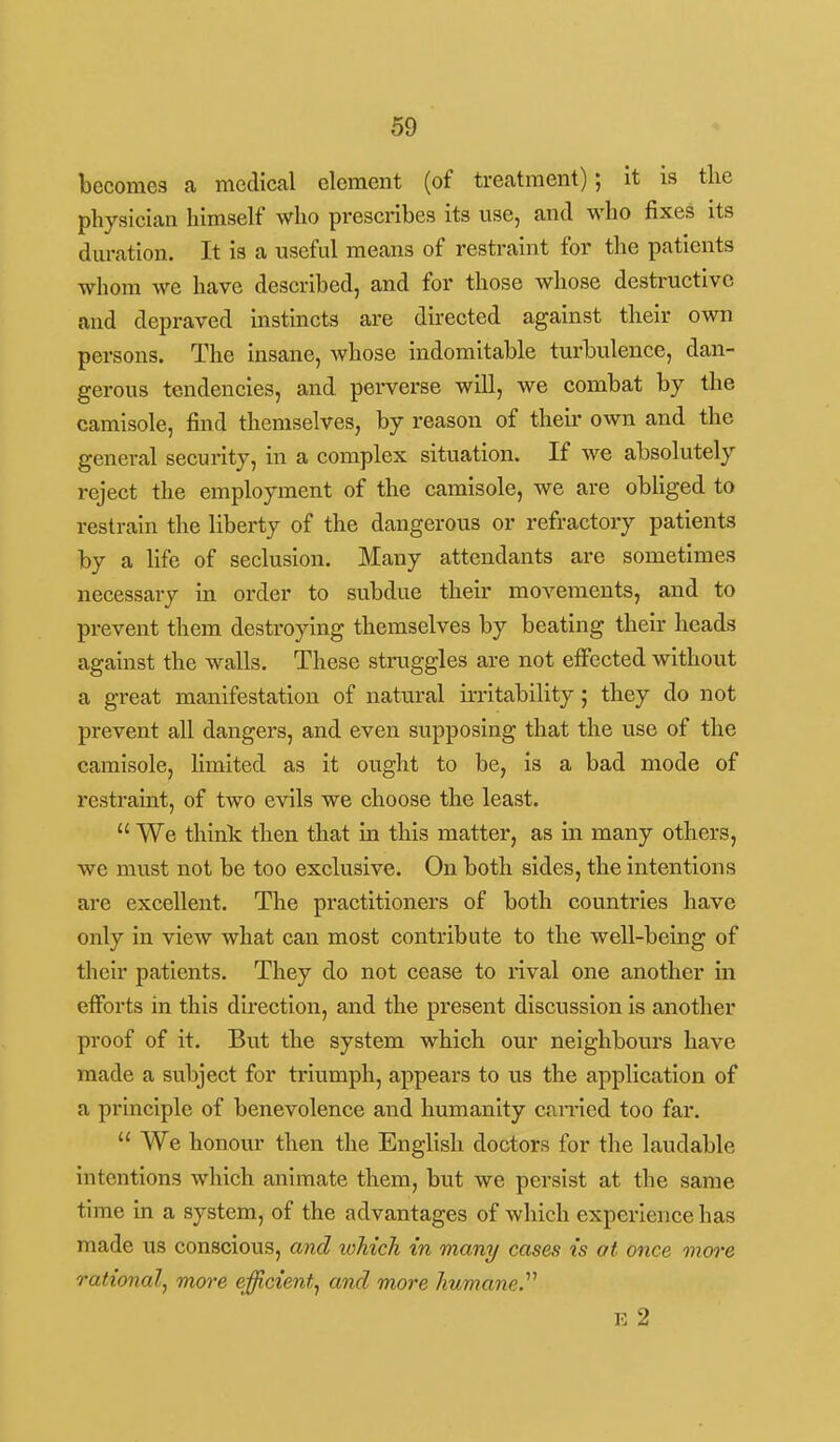 becomes a medical element (of treatment); it is the physician himself who prescribes its use, and who fixes its dm-ation. It is a useful means of restraint for the patients whom we have described, and for those whose destructive and depraved instincts are directed against their own persons. The insane, whose indomitable turbulence, dan- gerous tendencies, and perverse will, we combat by the camisole, find themselves, by reason of their own and the general security, in a complex situation. If we absolutely reject the employment of the camisole, we are obliged to restrain the liberty of the dangerous or refractory patients by a life of seclusion. Many attendants are sometimes necessary in order to subdue their movements, and to prevent them destroying themselves by beating their heads against the walls. These struggles are not effected without a great manifestation of natural irritability ; they do not prevent all dangers, and even supposing that the use of the camisole, limited as it ought to be, is a bad mode of restraint, of two evils we choose the least.  We think then that in this matter, as in many others, we must not be too exclusive. On both sides, the intentions are excellent. The practitioners of both countries have only in view what can most contribute to the well-being of their patients. They do not cease to rival one another in efforts in this direction, and the present discussion is another proof of it. But the system which our neighbours have made a subject for triumph, appears to us the application of a principle of benevolence and humanity earned too far.  We honour then the English doctors for the laudable intentions which animate them, but we persist at the same time in a system, of the advantages of which experience has made us conscious, and lohich in many cases is at once onore rational, more efficient, and more humane.'''' E 2